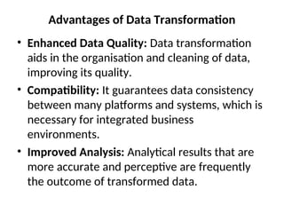 Advantages of Data Transformation
• Enhanced Data Quality: Data transformation
aids in the organisation and cleaning of data,
improving its quality.
• Compatibility: It guarantees data consistency
between many platforms and systems, which is
necessary for integrated business
environments.
• Improved Analysis: Analytical results that are
more accurate and perceptive are frequently
the outcome of transformed data.
 