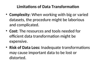 Limitations of Data Transformation
• Complexity: When working with big or varied
datasets, the procedure might be laborious
and complicated.
• Cost: The resources and tools needed for
efficient data transformation might be
expensive.
• Risk of Data Loss: Inadequate transformations
may cause important data to be lost or
distorted.
 