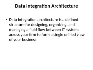 Data Integration Architecture
• Data Integration architecture is a defined
structure for designing, organizing, and
managing a fluid flow between IT systems
across your firm to form a single unified view
of your business.
 