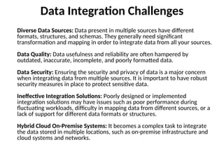 Data Integration Challenges
Diverse Data Sources: Data present in multiple sources have different
formats, structures, and schemas. They generally need significant
transformation and mapping in order to integrate data from all your sources.
Data Quality: Data usefulness and reliability are often hampered by
outdated, inaccurate, incomplete, and poorly formatted data.
Data Security: Ensuring the security and privacy of data is a major concern
when integrating data from multiple sources. It is important to have robust
security measures in place to protect sensitive data.
Ineffective Integration Solutions: Poorly designed or implemented
integration solutions may have issues such as poor performance during
fluctuating workloads, difficulty in mapping data from different sources, or a
lack of support for different data formats or structures.
Hybrid Cloud On-Premise Systems: It becomes a complex task to integrate
the data stored in multiple locations, such as on-premise infrastructure and
cloud systems and networks.
 