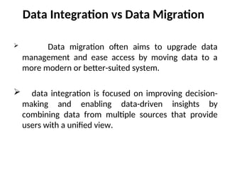 Data Integration vs Data Migration
 Data migration often aims to upgrade data
management and ease access by moving data to a
more modern or better-suited system.
 data integration is focused on improving decision-
making and enabling data-driven insights by
combining data from multiple sources that provide
users with a unified view.
 
