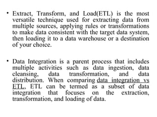 • Extract, Transform, and Load(ETL) is the most
versatile technique used for extracting data from
multiple sources, applying rules or transformations
to make data consistent with the target data system,
then loading it to a data warehouse or a destination
of your choice.
• Data Integration is a parent process that includes
multiple activities such as data ingestion, data
cleansing, data transformation, and data
distribution. When comparing data integration vs
ETL, ETL can be termed as a subset of data
integration that focuses on the extraction,
transformation, and loading of data.
 