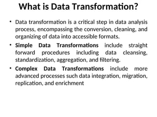 What is Data Transformation?
• Data transformation is a critical step in data analysis
process, encompassing the conversion, cleaning, and
organizing of data into accessible formats.
• Simple Data Transformations include straight
forward procedures including data cleansing,
standardization, aggregation, and filtering.
• Complex Data Transformations include more
advanced processes such data integration, migration,
replication, and enrichment
 