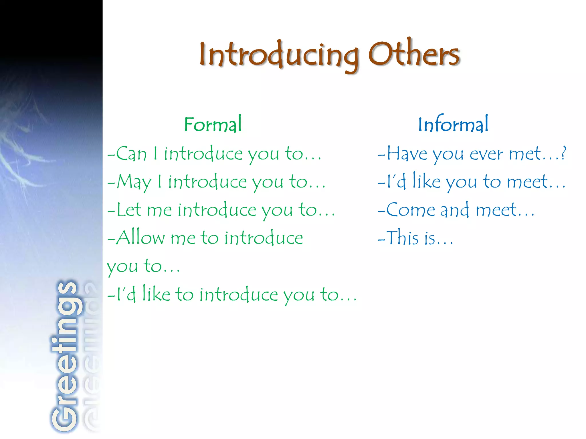 Introducing Others

           Formal                      Informal
-Can I introduce you to…         -Have you ever met…?
-May I introduce you to…         -I’d like you to meet…
-Let me introduce you to…        -Come and meet…
-Allow me to introduce           -This is…
you to…
-I’d like to introduce you to…
 