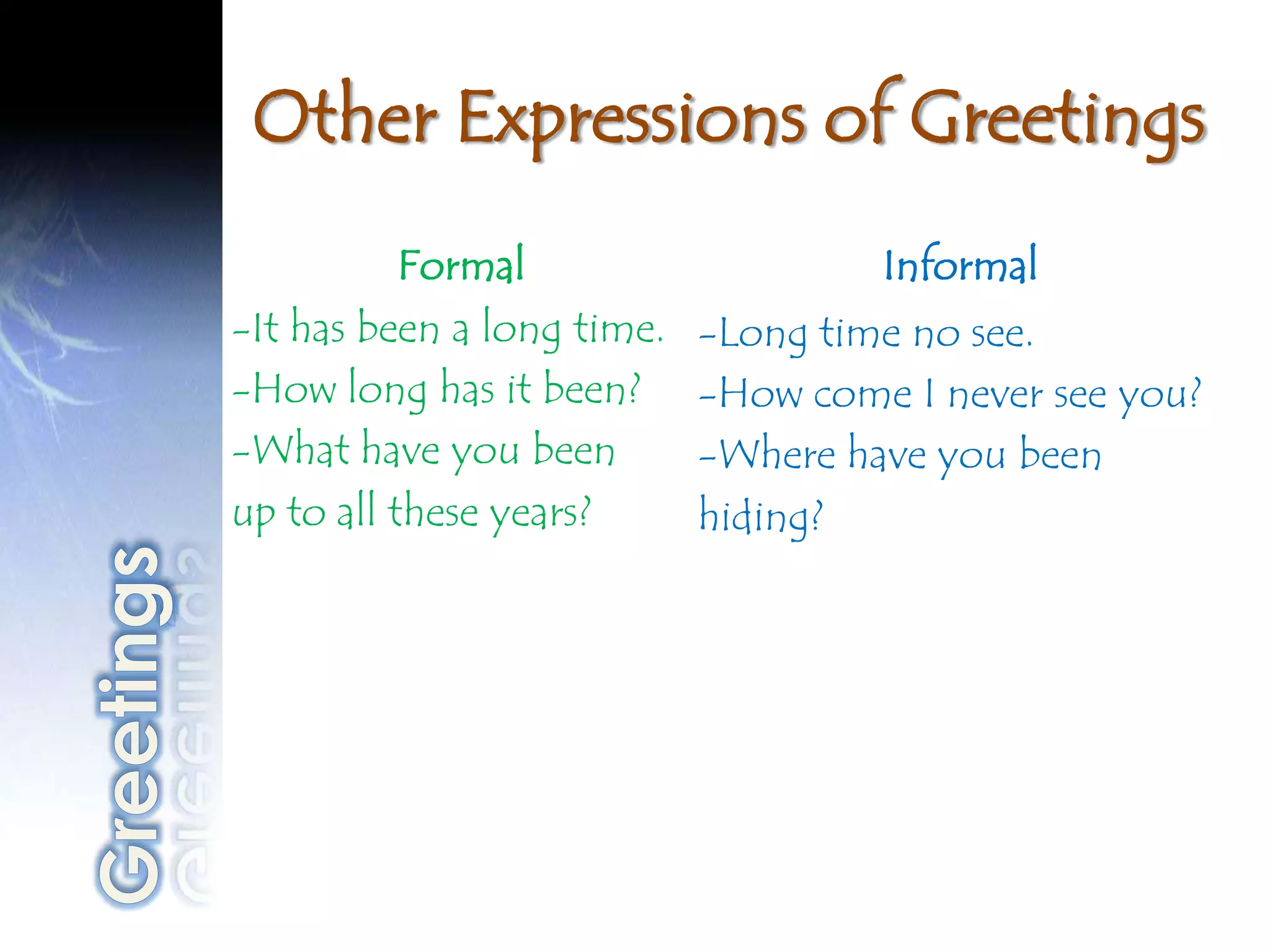 Other Expressions of Greetings
           Formal                    Informal
-It has been a long time.   -Long time no see.
-How long has it been?      -How come I never see you?
-What have you been         -Where have you been
up to all these years?      hiding?
 