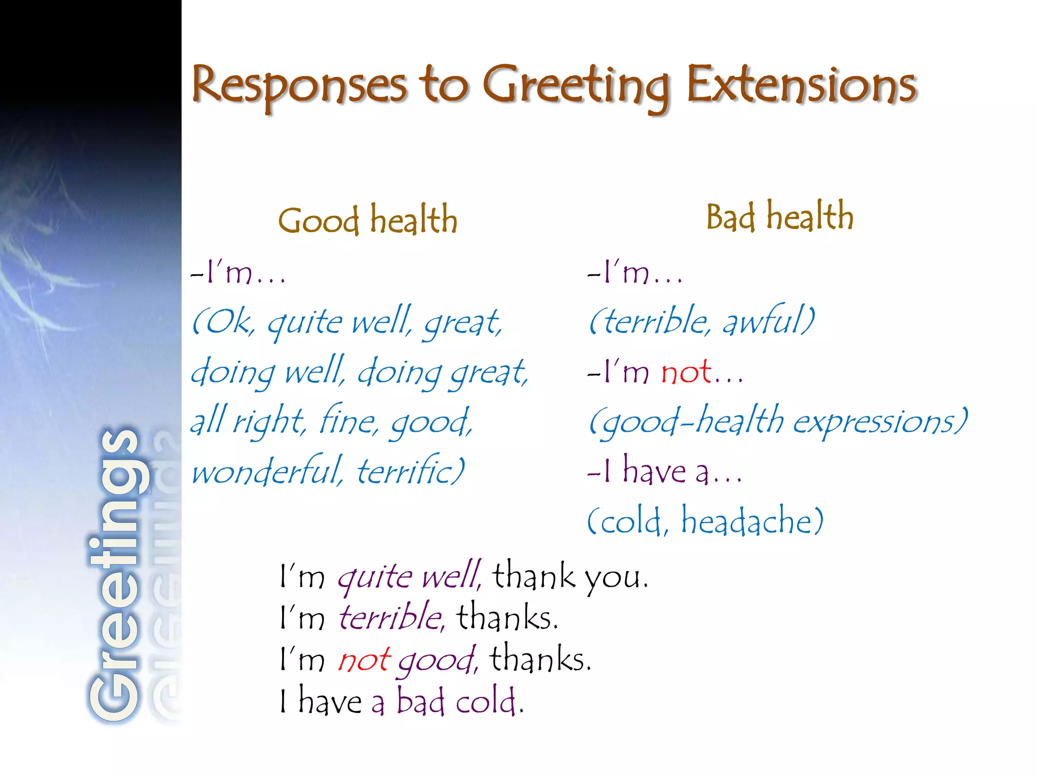 Responses to Greeting Extensions

     Good health                   Bad health
-I’m…                      -I’m…
(Ok, quite well, great,    (terrible, awful)
doing well, doing great,   -I’m not…
all right, fine, good,     (good-health expressions)
wonderful, terrific)       -I have a…
                           (cold, headache)
      I’m quite well, thank you.
      I’m terrible, thanks.
      I’m not good, thanks.
      I have a bad cold.
 