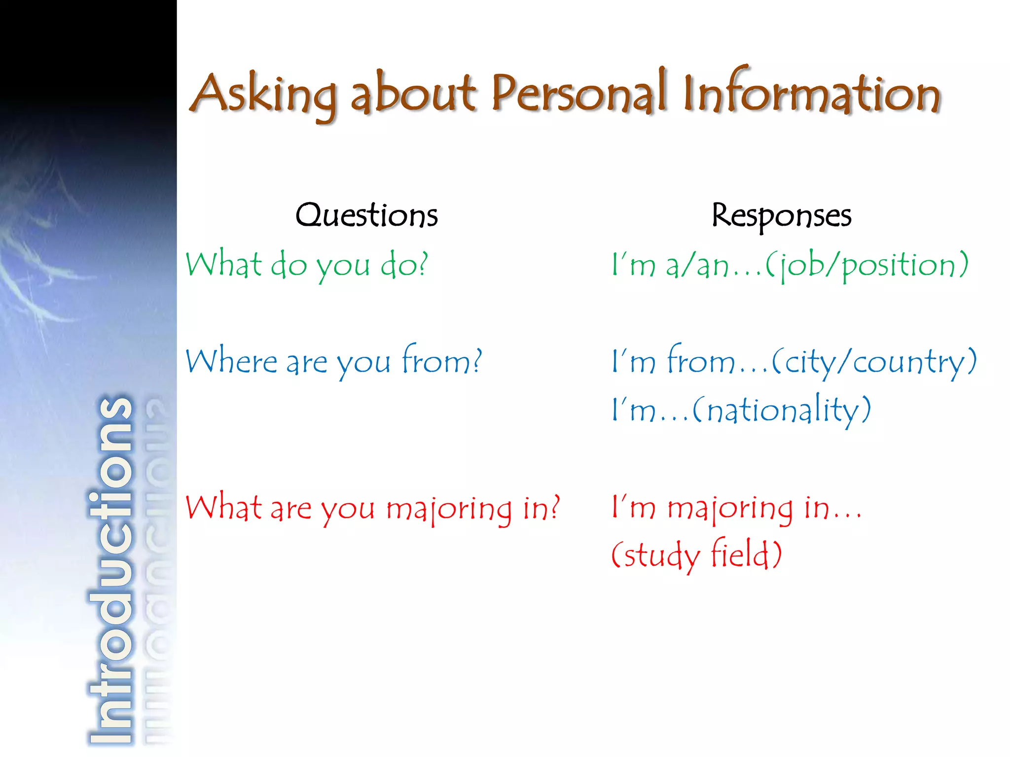 Asking about Personal Information

      Questions                    Responses
What do you do?             I’m a/an…(job/position)

Where are you from?         I’m from…(city/country)
                            I’m…(nationality)

What are you majoring in?   I’m majoring in…
                            (study field)
 