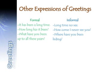 Other Expressions of Greetings
           Formal                    Informal
-It has been a long time.   -Long time no see.
-How long has it been?      -How come I never see you?
-What have you been         -Where have you been
up to all these years?      hiding?
 