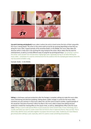 5
Lip-synch (miming and playback) music video is where the artist or band mimes the lyrics of their song while
the music is being played. The actors or the artists itself can do the lip-synching depending on how they are
doing the music video. A good example of this would be Dodie’s In the Middle, the music video takes the
direction where a male actor is lip-synching the song instead of the artists. Music videos like this exist for
entertainment, as well as, to show different ways of using the lip-synching technique. Lip-synching is used so
the artists’ voice wouldn’t be strained when singing high notes repeatedly during on set when filming the
music video – sometimes it is used for entertainment for the audience like the example given below where the
man lip-synchs to Dodie’s song.
Example: Dodie – In the Middle
Editing is a technique used post-production after the footage is compiled, editing can make the music video
more entertaining and attention-grabbing. Editing allows sudden changes in scenes for the music video,
transitions are very common in most music videos this cuts the scene to lead to another. A good example of
this would be 5 Seconds of Summer’s Want You Back in this music video it shows how editing and post-
production created the rotating effect on the square shots, as well as, added glitches effect onto the music
video. Editing is used to add special effects at post-production which would make it more interesting, this is
usually used when you want to create scenes that are hard to shot or expensive (hence, they use CGI). This is
where they add the music and video together to produce the end music video. Audiences are more likely to
get enticed when editing is used, especially, when it’s used to create something extraordinary.
 