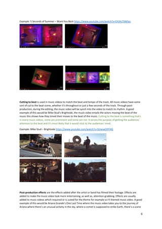 6
Example: 5 Seconds of Summer – Want You Back https://www.youtube.com/watch?v=EhSXsTSNDyo
Cutting to beat is used in music videos to match the beat and tempo of the track. All music videos have some
sort of cut to the beat scene, whether it’s throughout or just a few seconds of the track. Through post-
production, during the editing, the music video will be synch into the video to match its rhythm. A good
example of this would be Mike Stud’s Brightside, the music video entails the actors moving the beat of the
music this shows how they timed their moves to the beat of the music. Cutting to the beat is something that’s
in every music videos, some are prominent and some are not. It serves the purpose of getting the audiences’
attention to the beat and it’s most likely that it would stick to the audiences’ mind.
Example: Mike Stud – Brightside https://www.youtube.com/watch?v=SUwiwOiPF4Q
Post-production effects are the effects added after the artist or band has filmed their footage. Effects are
added to make the music video look more entertaining, as well as, attention-grabbing. Effects are usually
added to music videos which required or is suited for the theme for example sci-fi themed music video. A good
example of this would be Ariana Grande’s One Last Time where the music video takes you to the journey of
Ariana where there’s an unusual activity in the sky, where a comet is supposed to strike Earth, there’s a scene
 