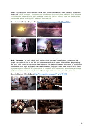 7
where it focused on the falling comet and the sky are of purple and pink hues – these effects are added post-
production. Similar to editing, it serves a purpose of making the music video more interesting to the audience
– adding effects makes the music video more alive and enticing to watch. It shows things that are too surreal
which makes it more a fantasy like – dream like video to watch.
Example: Ariana Grande – One Last Time https://www.youtube.com/watch?v=BPgEgaPk62M
Effect: split screen is an effect used in music videos to show multiple or parallel scenes. These scenes are
played simultaneously side by side, due to a different narrative of the scenes, the audience is likely to replay
the music video to focus on the other scenes. This means that the music video has replay value to the audience
and it’s more likely to get re-played by the audience however many split-screens there are in the music video.
A good example of this would be Stromae’s Alors On Danse the music videos shows two different perspectives
of the music video, in some scenes, it shows different angles of the same scene, as well as, close-ups.
Example: Stromae – Alors On Danse https://www.youtube.com/watch?v=VHoT4N43jK8
 