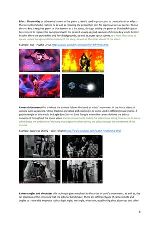 8
Effect: Chroma Key or otherwise known as the green screen is used in production to create visuals or effects
that are unlikely to be realistic or as well as reducing the production cost for expensive sets or scenes. To use
chroma key, it requires green or blue screens as a backdrop, through editing the green or blue backdrop can
be removed to replace the background with the desired visuals. A good example of chroma key would be Kiss’
Psycho, there are psychedelic and fiery backgrounds, as well as, outer space scenes. It is most likely used to
create surreal background to complement the song, as well as, the other visuals of the video.
Example: Kiss – Psycho Circus https://www.youtube.com/watch?v=BWIW6Ti0PbE
Camera Movements this is where the camera follows the band or artists’ movement in the music video. A
camera such as panning, tilting, tracking, elevating and zooming in or out is used in different music videos. A
good example of this would be Eagle-Eye Cherry’s Save Tonight where the camera follows the artist’s
movement throughout the music video. Camera movements makes the video move along, from scene to scene
which helps the ambience of the song more dynamic when seeing the video through the movement of the
camera.
Example: Eagle-Eye Cherry – Save Tonight https://www.youtube.com/watch?v=zHxnm1-gVS4
Camera angles and shot types this technique gives emphasis to the artist or band’s movements, as well as, the
set locations or the emotions that the artist or bands have. There are different types of camera shots and
angles to create this emphasis such as high angle, low angle, wide shot, establishing shot, close-ups and other
 