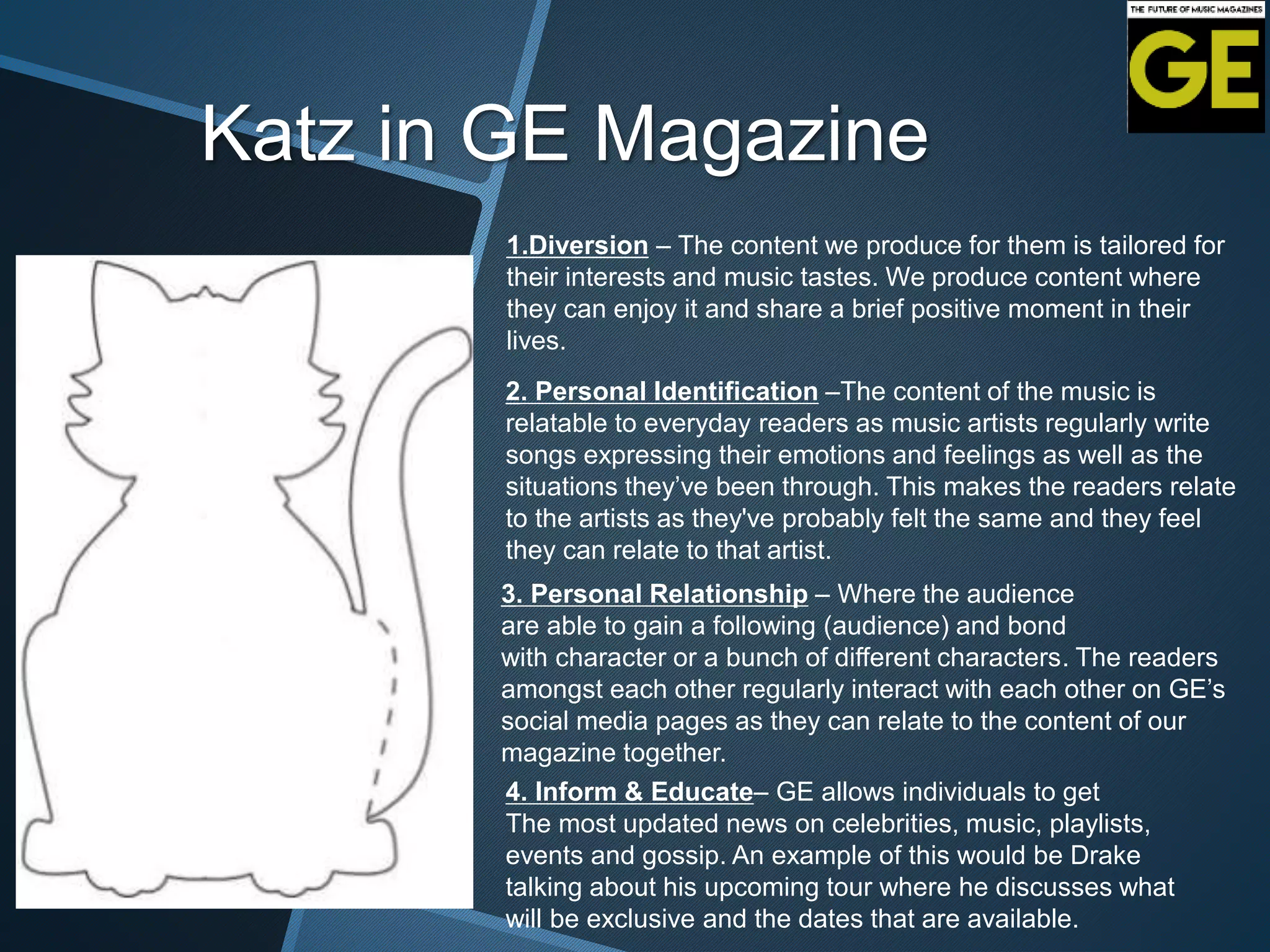 Katz in GE Magazine
1.Diversion – The content we produce for them is tailored for
their interests and music tastes. We produce content where
they can enjoy it and share a brief positive moment in their
lives.
2. Personal Identification –The content of the music is
relatable to everyday readers as music artists regularly write
songs expressing their emotions and feelings as well as the
situations they’ve been through. This makes the readers relate
to the artists as they've probably felt the same and they feel
they can relate to that artist.
3. Personal Relationship – Where the audience
are able to gain a following (audience) and bond
with character or a bunch of different characters. The readers
amongst each other regularly interact with each other on GE’s
social media pages as they can relate to the content of our
magazine together.
4. Inform & Educate– GE allows individuals to get
The most updated news on celebrities, music, playlists,
events and gossip. An example of this would be Drake
talking about his upcoming tour where he discusses what
will be exclusive and the dates that are available.
 