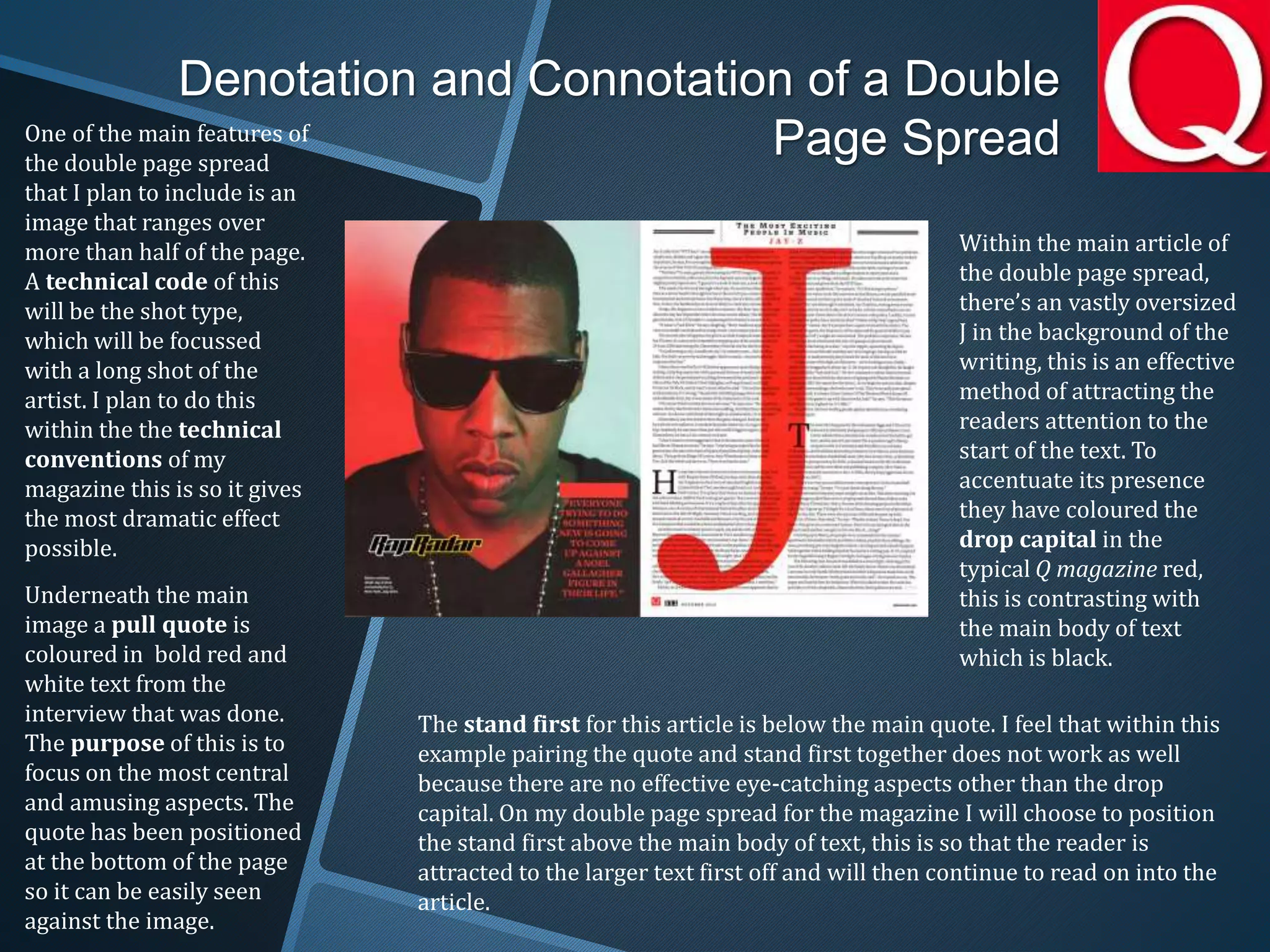 Denotation and Connotation of a Double
Page Spread
Within the main article of
the double page spread,
there’s an vastly oversized
J in the background of the
writing, this is an effective
method of attracting the
readers attention to the
start of the text. To
accentuate its presence
they have coloured the
drop capital in the
typical Q magazine red,
this is contrasting with
the main body of text
which is black.
One of the main features of
the double page spread
that I plan to include is an
image that ranges over
more than half of the page.
A technical code of this
will be the shot type,
which will be focussed
with a long shot of the
artist. I plan to do this
within the the technical
conventions of my
magazine this is so it gives
the most dramatic effect
possible.
Underneath the main
image a pull quote is
coloured in bold red and
white text from the
interview that was done.
The purpose of this is to
focus on the most central
and amusing aspects. The
quote has been positioned
at the bottom of the page
so it can be easily seen
against the image.
The stand first for this article is below the main quote. I feel that within this
example pairing the quote and stand first together does not work as well
because there are no effective eye-catching aspects other than the drop
capital. On my double page spread for the magazine I will choose to position
the stand first above the main body of text, this is so that the reader is
attracted to the larger text first off and will then continue to read on into the
article.
 