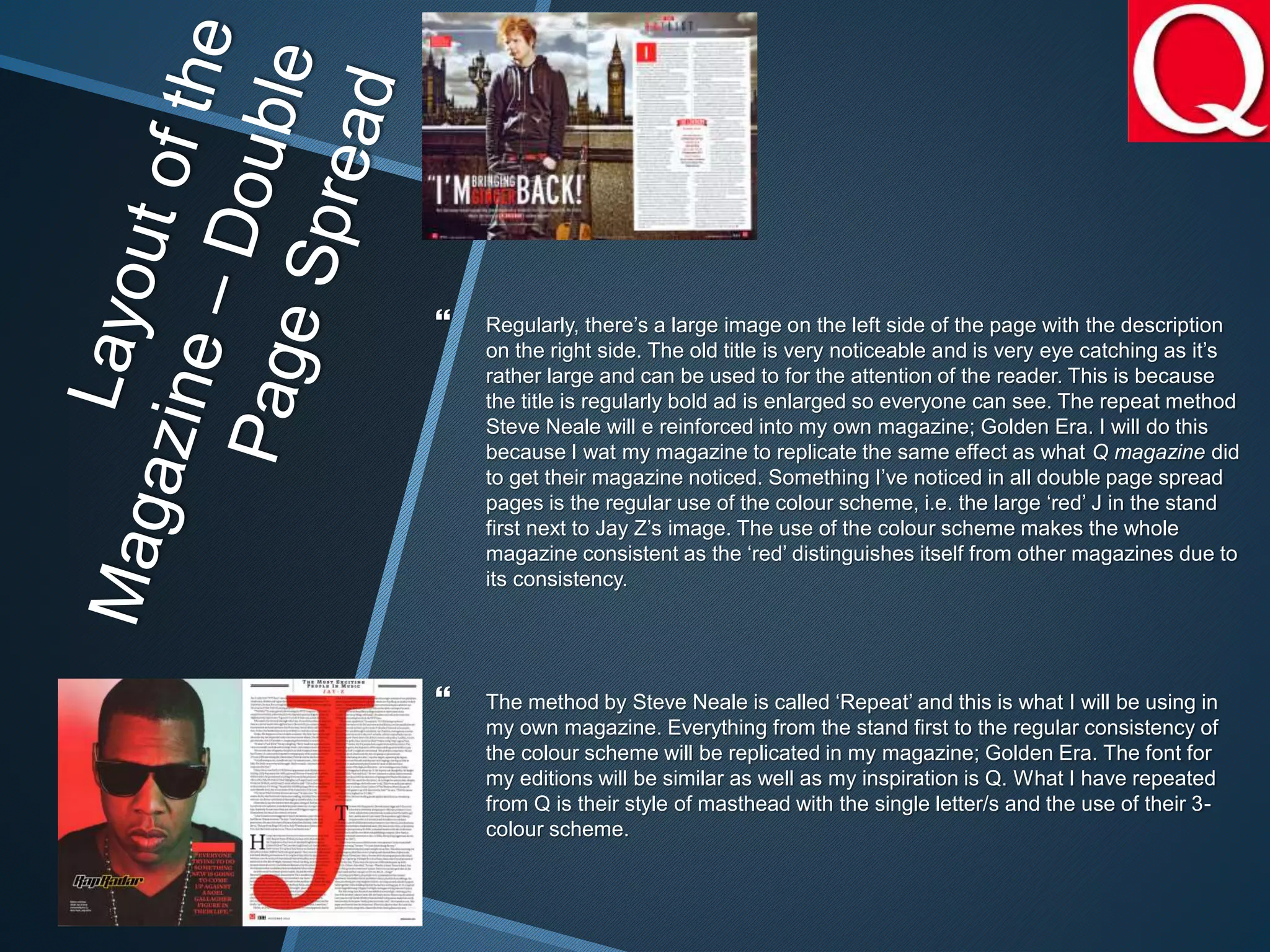  Regularly, there’s a large image on the left side of the page with the description
on the right side. The old title is very noticeable and is very eye catching as it’s
rather large and can be used to for the attention of the reader. This is because
the title is regularly bold ad is enlarged so everyone can see. The repeat method
Steve Neale will e reinforced into my own magazine; Golden Era. I will do this
because I wat my magazine to replicate the same effect as what Q magazine did
to get their magazine noticed. Something I’ve noticed in all double page spread
pages is the regular use of the colour scheme, i.e. the large ‘red’ J in the stand
first next to Jay Z’s image. The use of the colour scheme makes the whole
magazine consistent as the ‘red’ distinguishes itself from other magazines due to
its consistency.
 The method by Steve Neale is called ‘Repeat’ and this is what I will be using in
my own magazine. Everything from the stand first to the regular consistency of
the colour scheme will be replicated in my magazine; Golden Era. The font for
my editions will be similar as well as my inspiration is Q. What I have repeated
from Q is their style of masthead with the single letter/s and the use of their 3-
colour scheme.
 