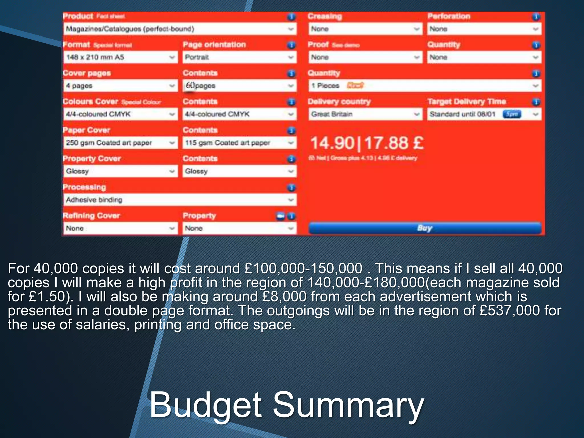 For 40,000 copies it will cost around £100,000-150,000 . This means if I sell all 40,000
copies I will make a high profit in the region of 140,000-£180,000(each magazine sold
for £1.50). I will also be making around £8,000 from each advertisement which is
presented in a double page format. The outgoings will be in the region of £537,000 for
the use of salaries, printing and office space.
Budget Summary
60
 