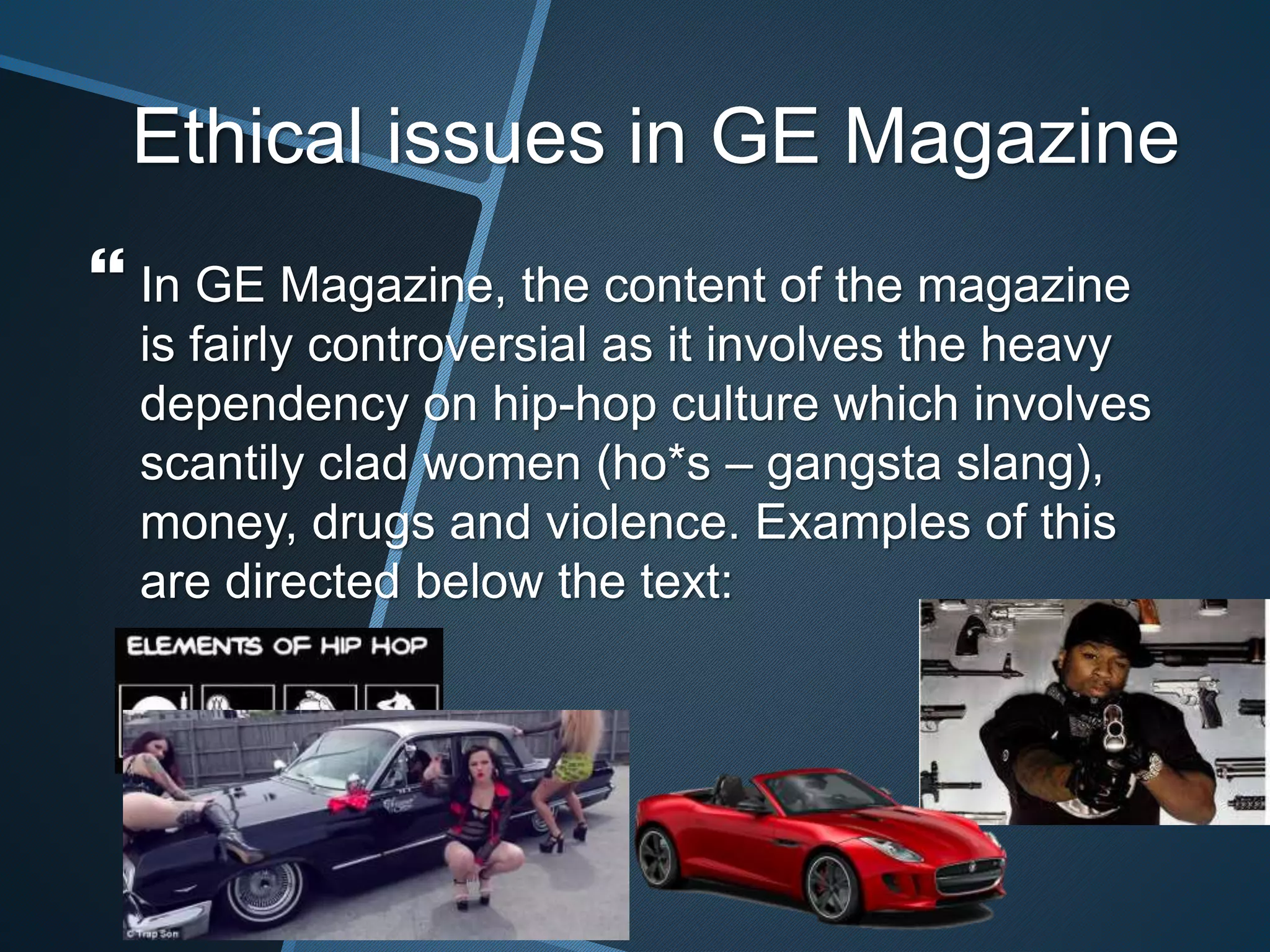 Ethical issues in GE Magazine
 In GE Magazine, the content of the magazine
is fairly controversial as it involves the heavy
dependency on hip-hop culture which involves
scantily clad women (ho*s – gangsta slang),
money, drugs and violence. Examples of this
are directed below the text:
 