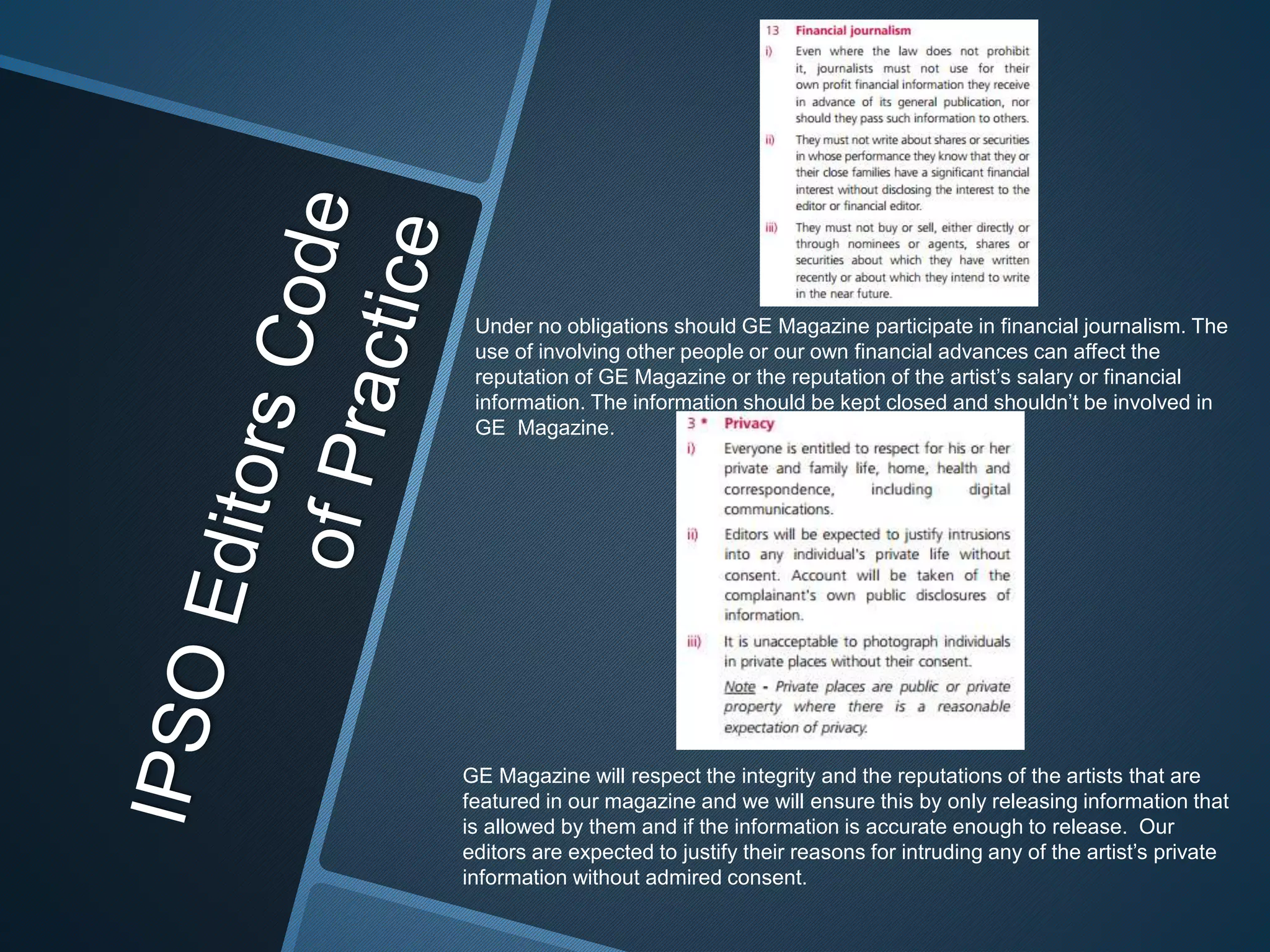 Under no obligations should GE Magazine participate in financial journalism. The
use of involving other people or our own financial advances can affect the
reputation of GE Magazine or the reputation of the artist’s salary or financial
information. The information should be kept closed and shouldn’t be involved in
GE Magazine.
GE Magazine will respect the integrity and the reputations of the artists that are
featured in our magazine and we will ensure this by only releasing information that
is allowed by them and if the information is accurate enough to release. Our
editors are expected to justify their reasons for intruding any of the artist’s private
information without admired consent.
 