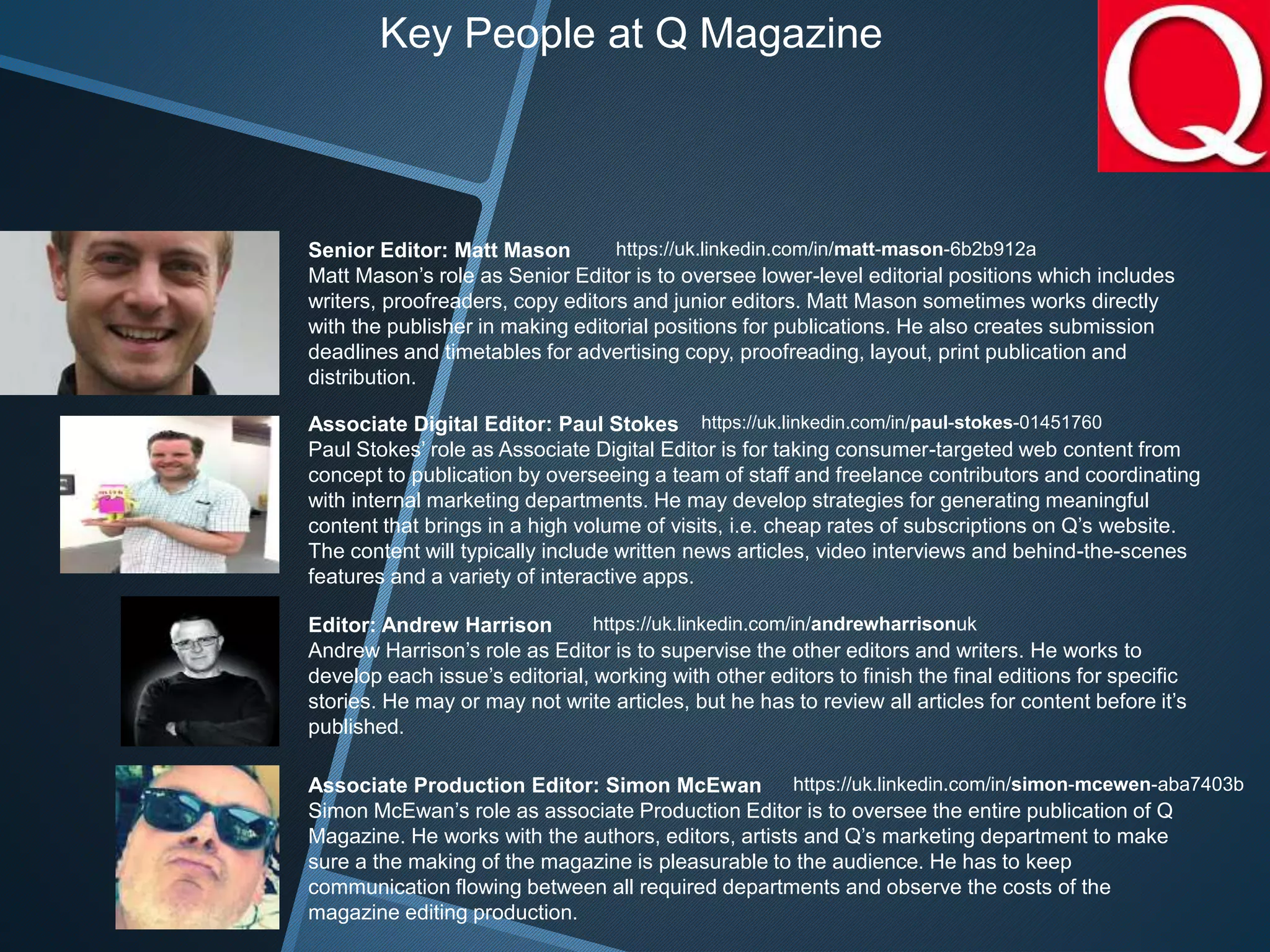 Senior Editor: Matt Mason
Matt Mason’s role as Senior Editor is to oversee lower-level editorial positions which includes
writers, proofreaders, copy editors and junior editors. Matt Mason sometimes works directly
with the publisher in making editorial positions for publications. He also creates submission
deadlines and timetables for advertising copy, proofreading, layout, print publication and
distribution.
Associate Digital Editor: Paul Stokes
Paul Stokes’ role as Associate Digital Editor is for taking consumer-targeted web content from
concept to publication by overseeing a team of staff and freelance contributors and coordinating
with internal marketing departments. He may develop strategies for generating meaningful
content that brings in a high volume of visits, i.e. cheap rates of subscriptions on Q’s website.
The content will typically include written news articles, video interviews and behind-the-scenes
features and a variety of interactive apps.
Editor: Andrew Harrison
Andrew Harrison’s role as Editor is to supervise the other editors and writers. He works to
develop each issue’s editorial, working with other editors to finish the final editions for specific
stories. He may or may not write articles, but he has to review all articles for content before it’s
published.
Associate Production Editor: Simon McEwan
Simon McEwan’s role as associate Production Editor is to oversee the entire publication of Q
Magazine. He works with the authors, editors, artists and Q’s marketing department to make
sure a the making of the magazine is pleasurable to the audience. He has to keep
communication flowing between all required departments and observe the costs of the
magazine editing production.
https://uk.linkedin.com/in/matt-mason-6b2b912a
https://uk.linkedin.com/in/paul-stokes-01451760
https://uk.linkedin.com/in/andrewharrisonuk
https://uk.linkedin.com/in/simon-mcewen-aba7403b
Key People at Q Magazine
 
