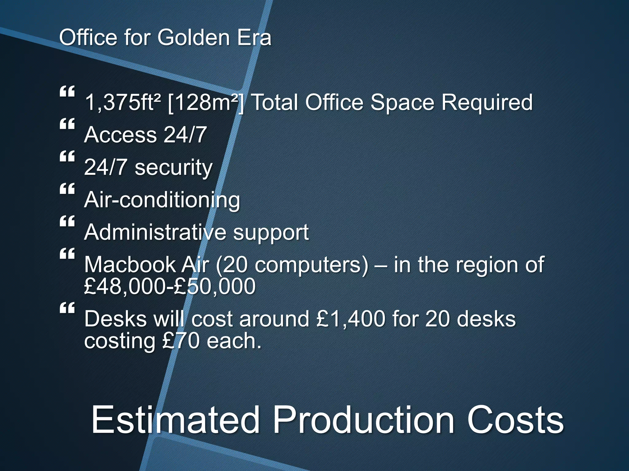 Office for Golden Era
 1,375ft² [128m²] Total Office Space Required
 Access 24/7
 24/7 security
 Air-conditioning
 Administrative support
 Macbook Air (20 computers) – in the region of
£48,000-£50,000
 Desks will cost around £1,400 for 20 desks
costing £70 each.
Estimated Production Costs
 