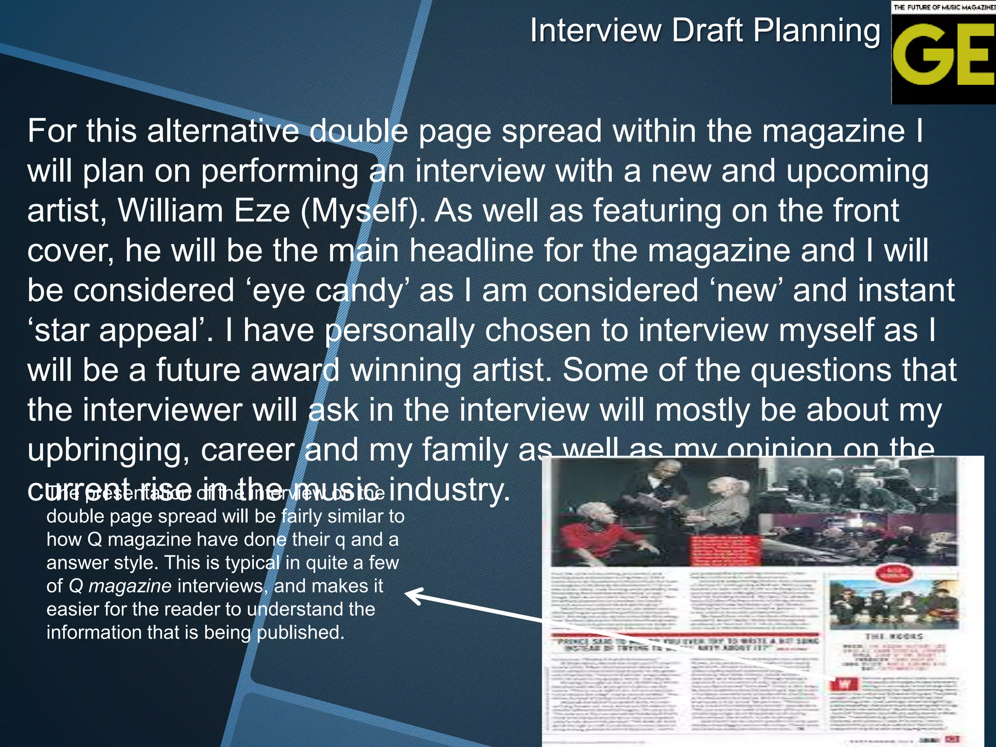 Interview Draft Planning
For this alternative double page spread within the magazine I
will plan on performing an interview with a new and upcoming
artist, William Eze (Myself). As well as featuring on the front
cover, he will be the main headline for the magazine and I will
be considered ‘eye candy’ as I am considered ‘new’ and instant
‘star appeal’. I have personally chosen to interview myself as I
will be a future award winning artist. Some of the questions that
the interviewer will ask in the interview will mostly be about my
upbringing, career and my family as well as my opinion on the
current rise in the music industry.The presentation of the interview on the
double page spread will be fairly similar to
how Q magazine have done their q and a
answer style. This is typical in quite a few
of Q magazine interviews, and makes it
easier for the reader to understand the
information that is being published.
 