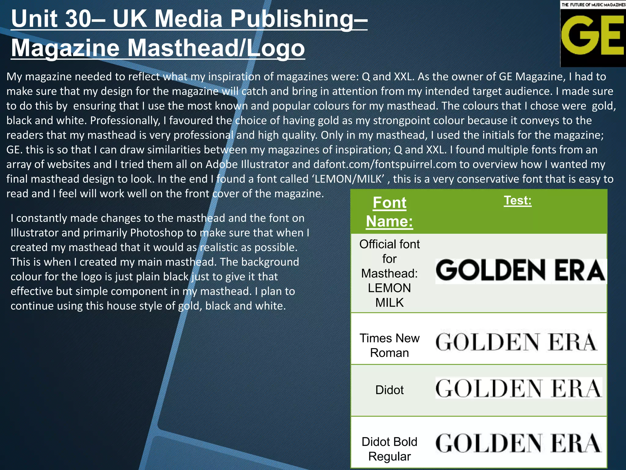 Font
Name:
Test:
Official font
for
Masthead:
LEMON
MILK
Times New
Roman
Didot
Didot Bold
Regular
Unit 30– UK Media Publishing–
Magazine Masthead/Logo
My magazine needed to reflect what my inspiration of magazines were: Q and XXL. As the owner of GE Magazine, I had to
make sure that my design for the magazine will catch and bring in attention from my intended target audience. I made sure
to do this by ensuring that I use the most known and popular colours for my masthead. The colours that I chose were gold,
black and white. Professionally, I favoured the choice of having gold as my strongpoint colour because it conveys to the
readers that my masthead is very professional and high quality. Only in my masthead, I used the initials for the magazine;
GE. this is so that I can draw similarities between my magazines of inspiration; Q and XXL. I found multiple fonts from an
array of websites and I tried them all on Adobe Illustrator and dafont.com/fontspuirrel.com to overview how I wanted my
final masthead design to look. In the end I found a font called ‘LEMON/MILK’ , this is a very conservative font that is easy to
read and I feel will work well on the front cover of the magazine.
I constantly made changes to the masthead and the font on
Illustrator and primarily Photoshop to make sure that when I
created my masthead that it would as realistic as possible.
This is when I created my main masthead. The background
colour for the logo is just plain black just to give it that
effective but simple component in my masthead. I plan to
continue using this house style of gold, black and white.
 
