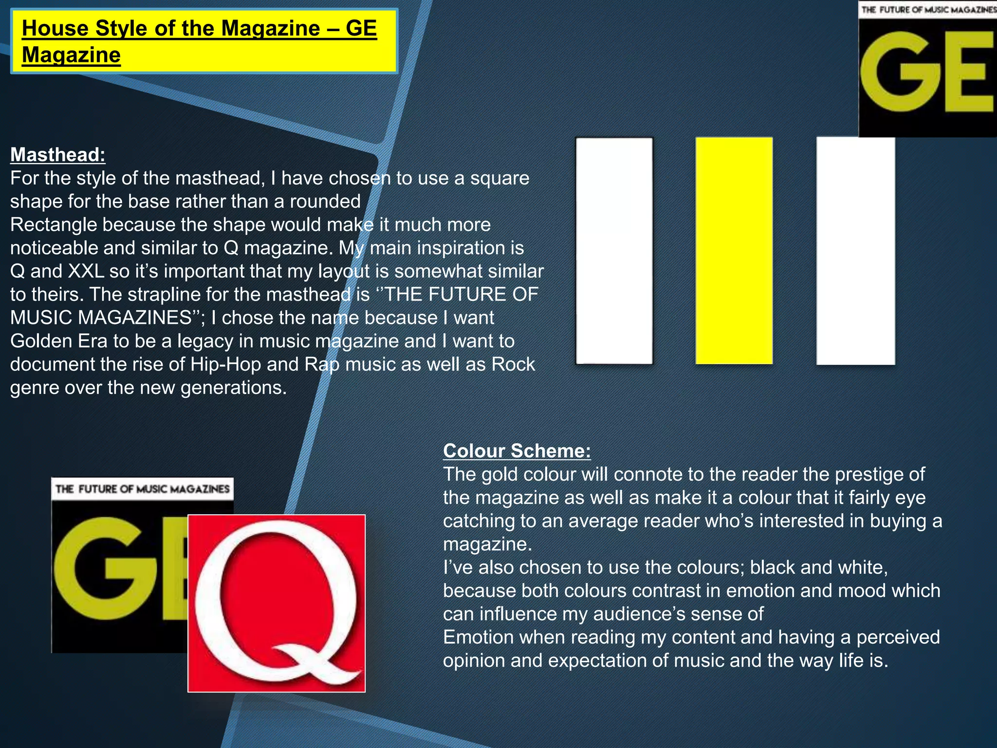 House Style of the Magazine – GE
Magazine
Masthead:
For the style of the masthead, I have chosen to use a square
shape for the base rather than a rounded
Rectangle because the shape would make it much more
noticeable and similar to Q magazine. My main inspiration is
Q and XXL so it’s important that my layout is somewhat similar
to theirs. The strapline for the masthead is ‘’THE FUTURE OF
MUSIC MAGAZINES’’; I chose the name because I want
Golden Era to be a legacy in music magazine and I want to
document the rise of Hip-Hop and Rap music as well as Rock
genre over the new generations.
Colour Scheme:
The gold colour will connote to the reader the prestige of
the magazine as well as make it a colour that it fairly eye
catching to an average reader who’s interested in buying a
magazine.
I’ve also chosen to use the colours; black and white,
because both colours contrast in emotion and mood which
can influence my audience’s sense of
Emotion when reading my content and having a perceived
opinion and expectation of music and the way life is.
 