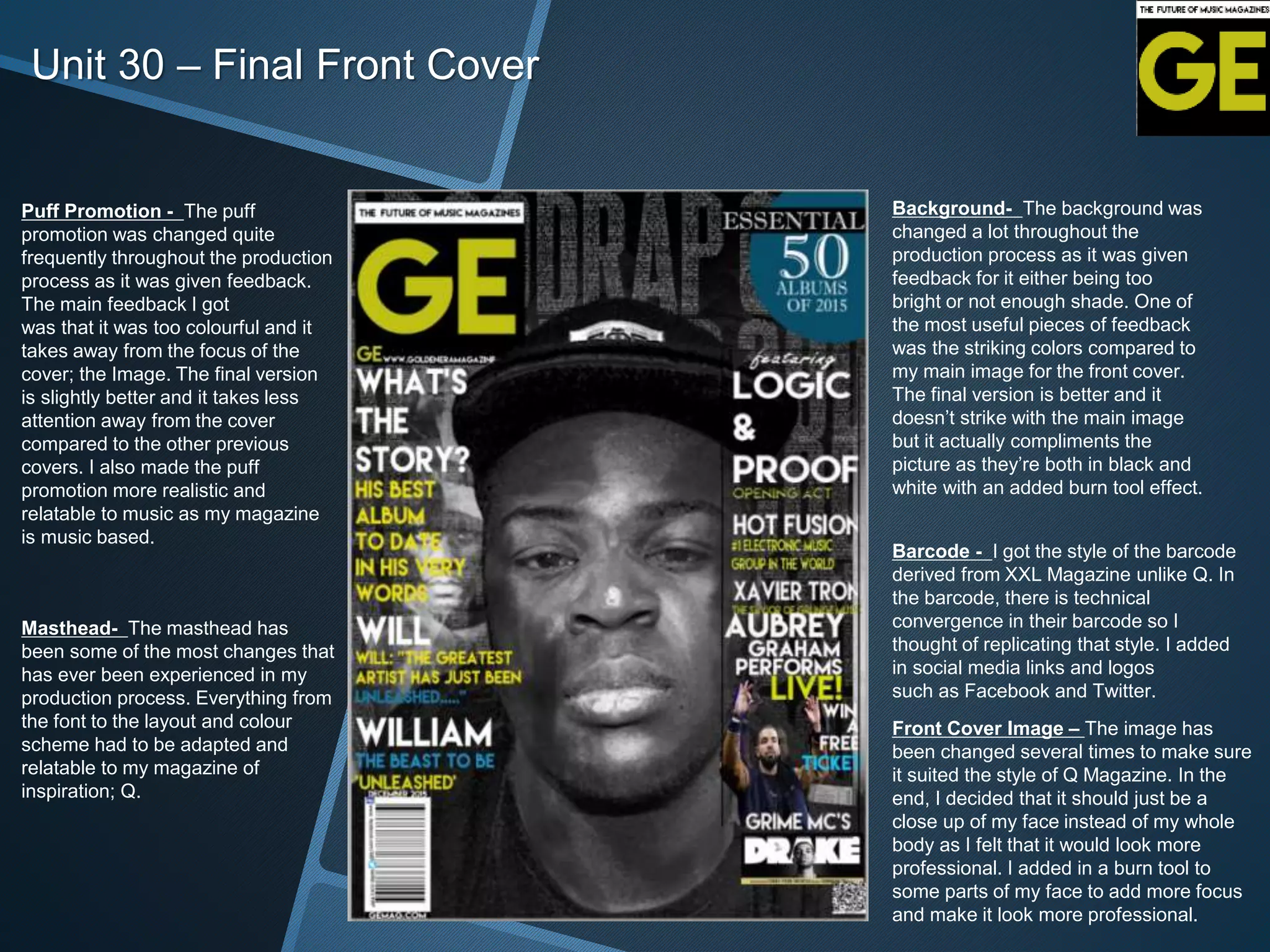 Unit 30 – Final Front Cover
Puff Promotion - The puff
promotion was changed quite
frequently throughout the production
process as it was given feedback.
The main feedback I got
was that it was too colourful and it
takes away from the focus of the
cover; the Image. The final version
is slightly better and it takes less
attention away from the cover
compared to the other previous
covers. I also made the puff
promotion more realistic and
relatable to music as my magazine
is music based.
Background- The background was
changed a lot throughout the
production process as it was given
feedback for it either being too
bright or not enough shade. One of
the most useful pieces of feedback
was the striking colors compared to
my main image for the front cover.
The final version is better and it
doesn’t strike with the main image
but it actually compliments the
picture as they’re both in black and
white with an added burn tool effect.
Barcode - I got the style of the barcode
derived from XXL Magazine unlike Q. In
the barcode, there is technical
convergence in their barcode so I
thought of replicating that style. I added
in social media links and logos
such as Facebook and Twitter.
Front Cover Image – The image has
been changed several times to make sure
it suited the style of Q Magazine. In the
end, I decided that it should just be a
close up of my face instead of my whole
body as I felt that it would look more
professional. I added in a burn tool to
some parts of my face to add more focus
and make it look more professional.
Masthead- The masthead has
been some of the most changes that
has ever been experienced in my
production process. Everything from
the font to the layout and colour
scheme had to be adapted and
relatable to my magazine of
inspiration; Q.
 