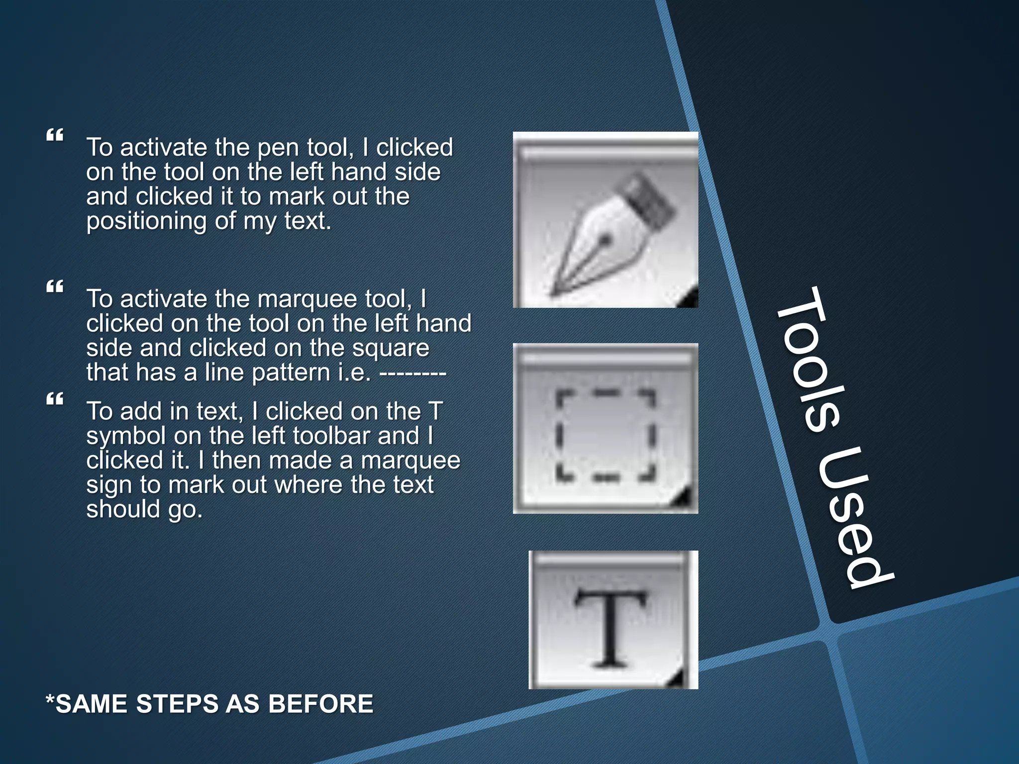  To activate the pen tool, I clicked
on the tool on the left hand side
and clicked it to mark out the
positioning of my text.
 To activate the marquee tool, I
clicked on the tool on the left hand
side and clicked on the square
that has a line pattern i.e. --------
 To add in text, I clicked on the T
symbol on the left toolbar and I
clicked it. I then made a marquee
sign to mark out where the text
should go.
*SAME STEPS AS BEFORE
 