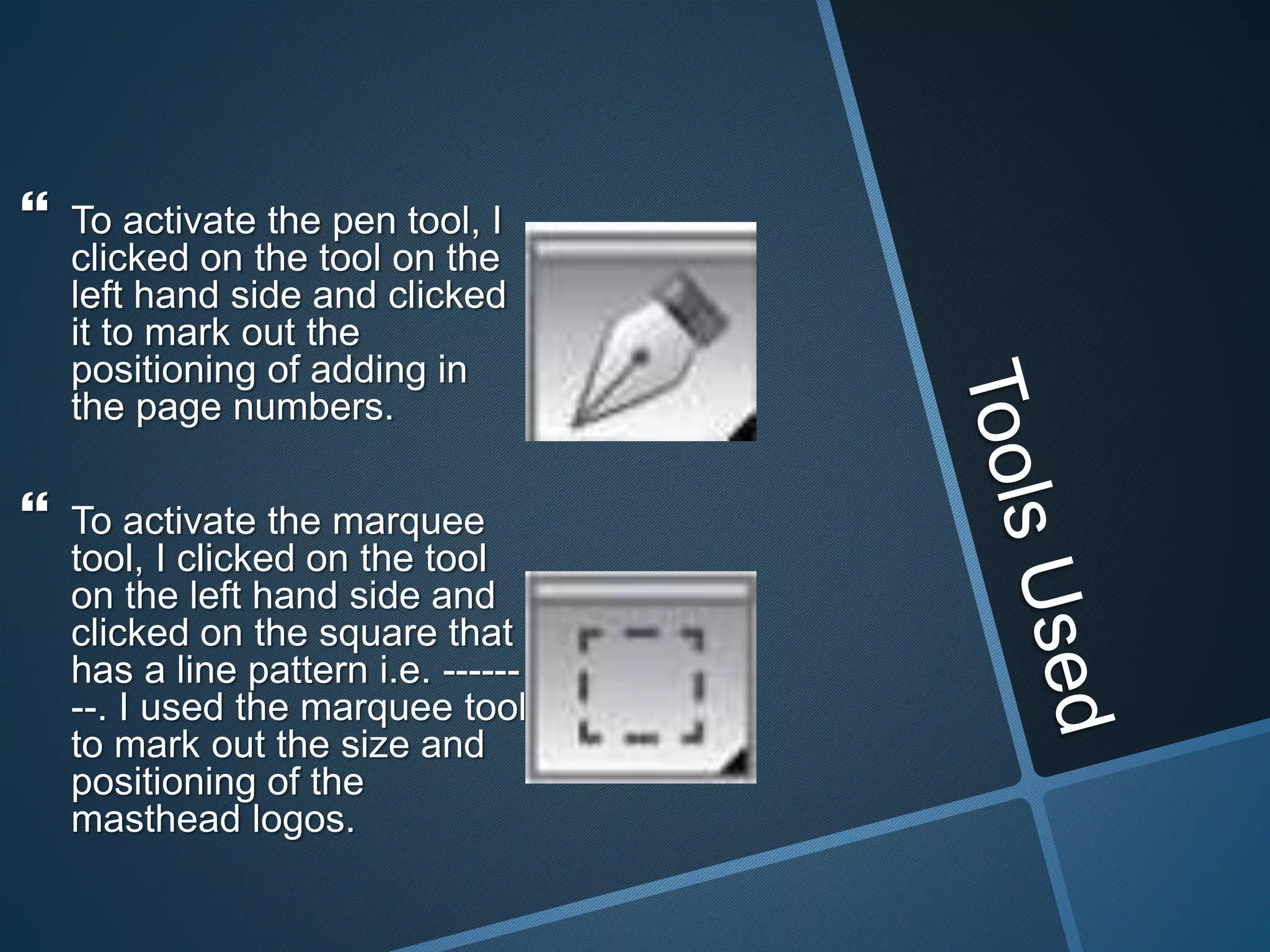  To activate the pen tool, I
clicked on the tool on the
left hand side and clicked
it to mark out the
positioning of adding in
the page numbers.
 To activate the marquee
tool, I clicked on the tool
on the left hand side and
clicked on the square that
has a line pattern i.e. ------
--. I used the marquee tool
to mark out the size and
positioning of the
masthead logos.
 