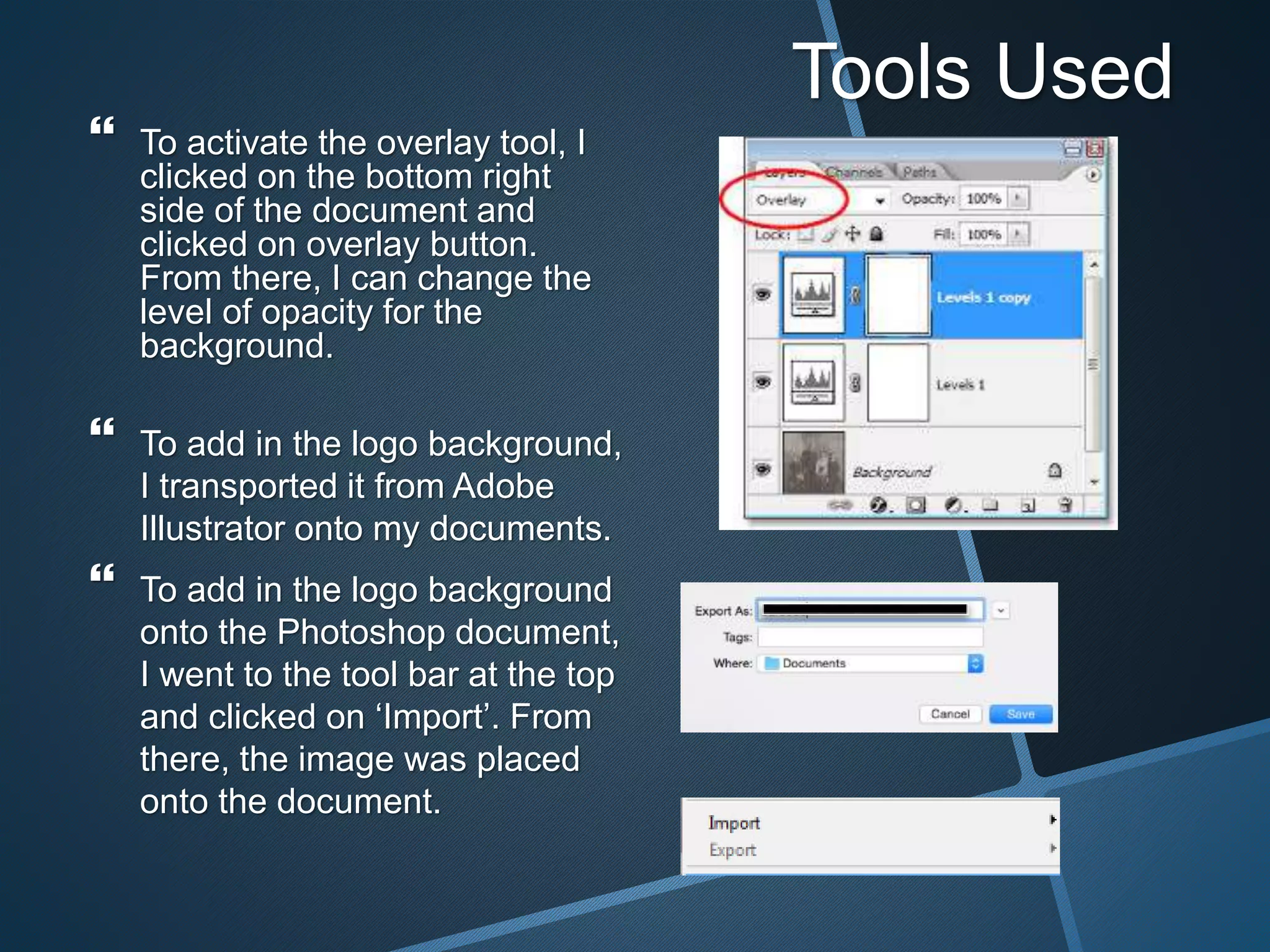 Tools Used
 To activate the overlay tool, I
clicked on the bottom right
side of the document and
clicked on overlay button.
From there, I can change the
level of opacity for the
background.
 To add in the logo background,
I transported it from Adobe
Illustrator onto my documents.
 To add in the logo background
onto the Photoshop document,
I went to the tool bar at the top
and clicked on ‘Import’. From
there, the image was placed
onto the document.
 