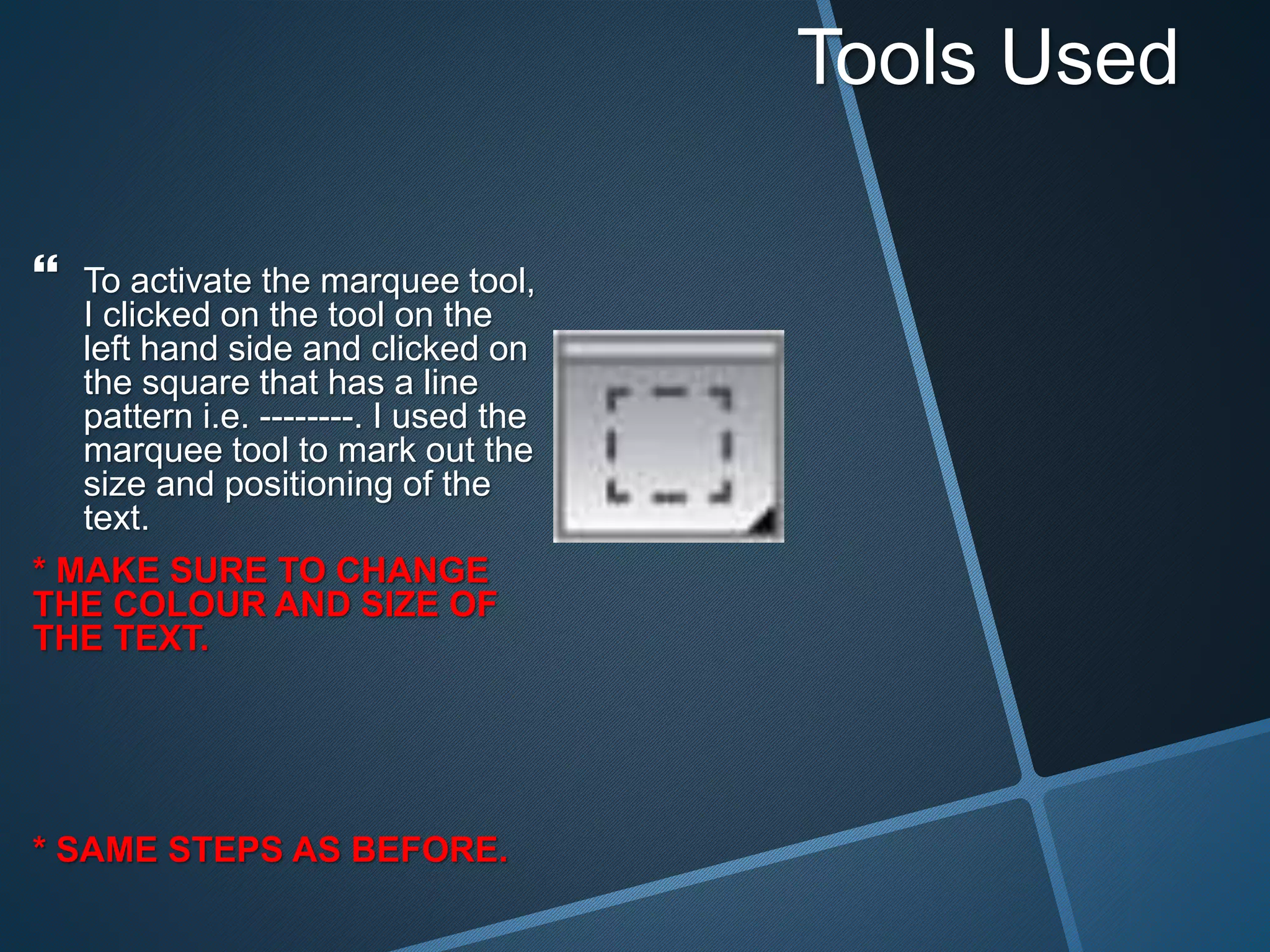 Tools Used
 To activate the marquee tool,
I clicked on the tool on the
left hand side and clicked on
the square that has a line
pattern i.e. --------. I used the
marquee tool to mark out the
size and positioning of the
text.
* MAKE SURE TO CHANGE
THE COLOUR AND SIZE OF
THE TEXT.
* SAME STEPS AS BEFORE.
 