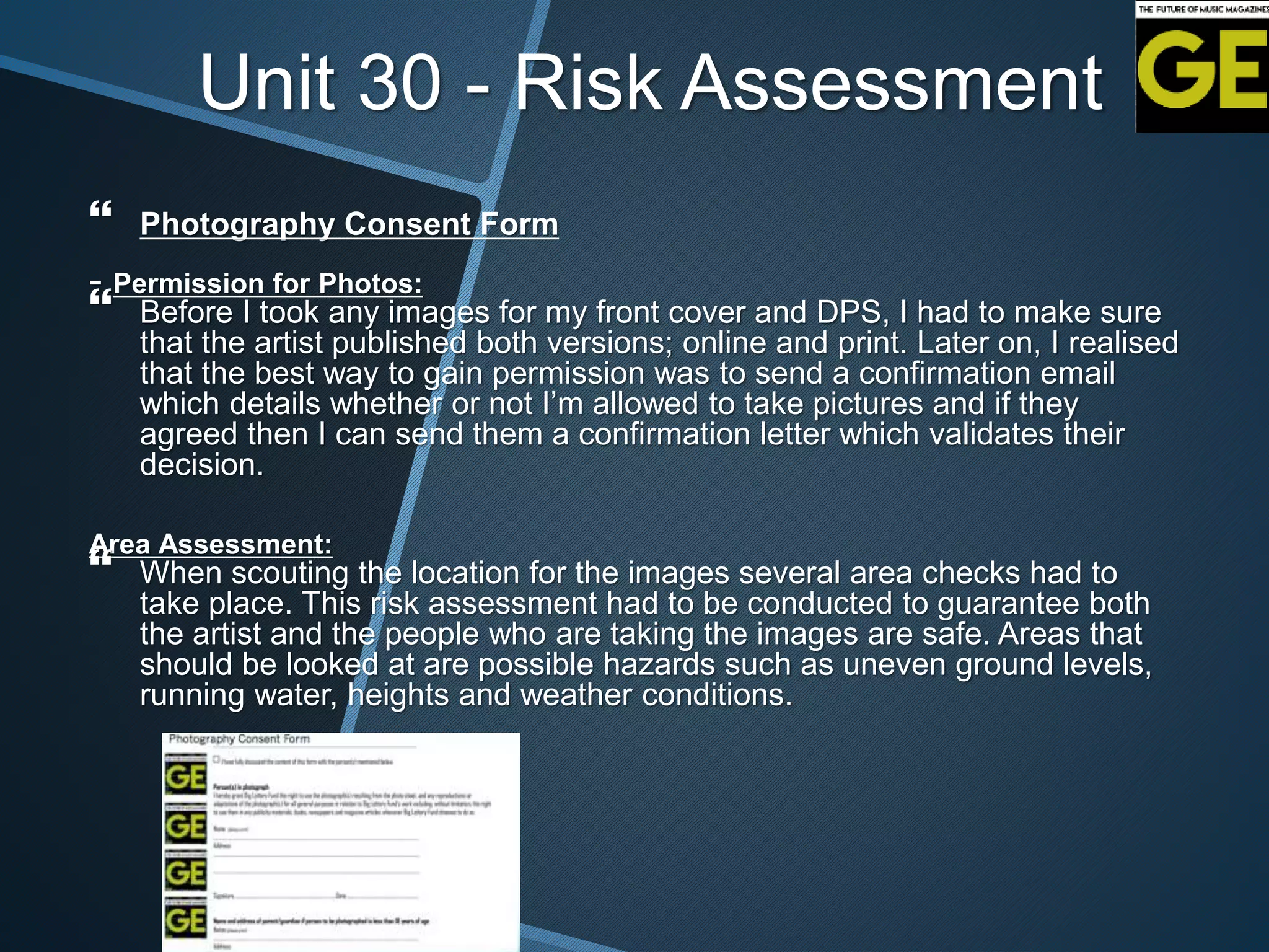 Unit 30 - Risk Assessment
 Photography Consent Form
- Permission for Photos:
 Before I took any images for my front cover and DPS, I had to make sure
that the artist published both versions; online and print. Later on, I realised
that the best way to gain permission was to send a confirmation email
which details whether or not I’m allowed to take pictures and if they
agreed then I can send them a confirmation letter which validates their
decision.
Area Assessment:
 When scouting the location for the images several area checks had to
take place. This risk assessment had to be conducted to guarantee both
the artist and the people who are taking the images are safe. Areas that
should be looked at are possible hazards such as uneven ground levels,
running water, heights and weather conditions.
 