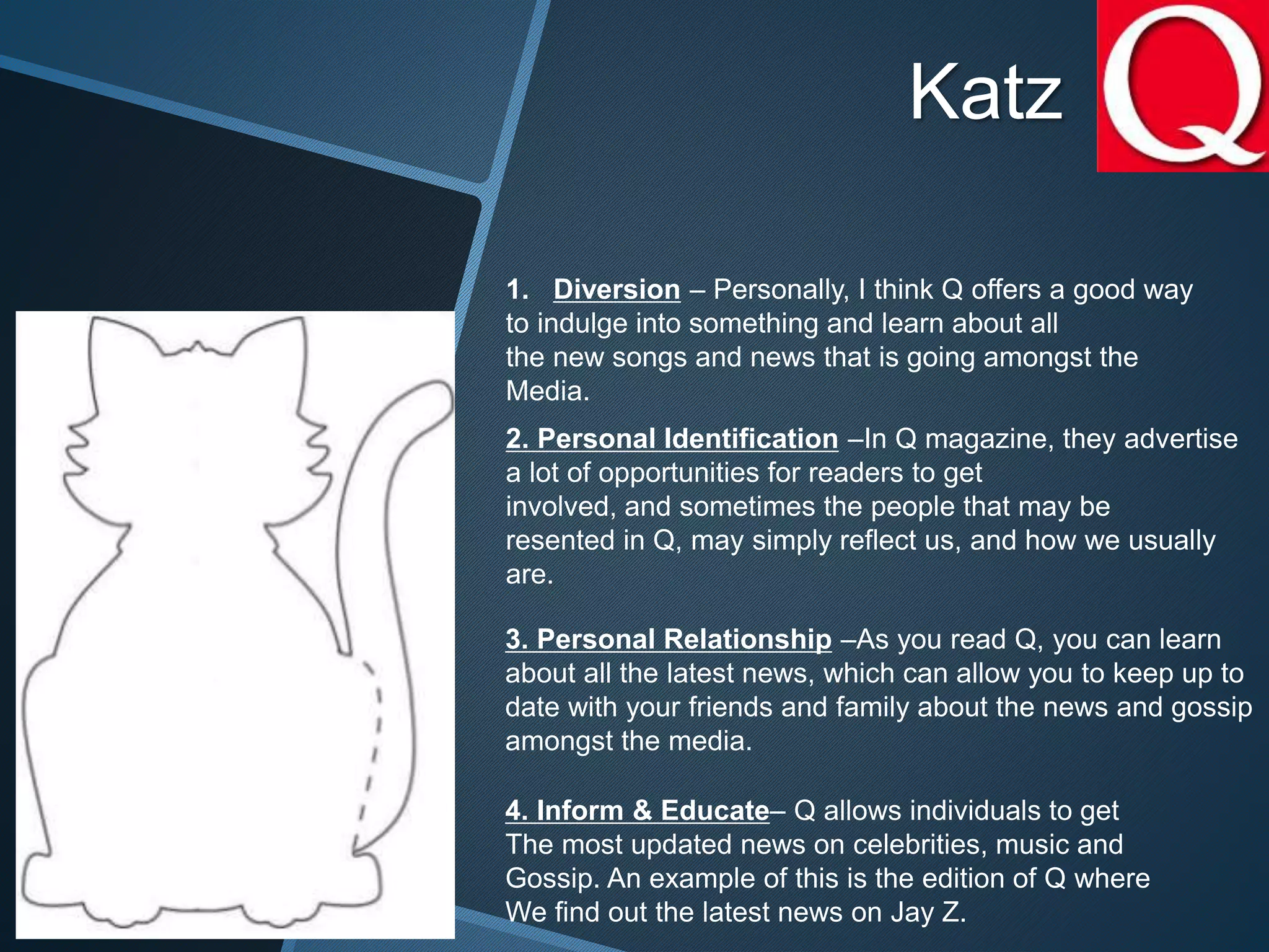 Katz
1. Diversion – Personally, I think Q offers a good way
to indulge into something and learn about all
the new songs and news that is going amongst the
Media.
2. Personal Identification –In Q magazine, they advertise
a lot of opportunities for readers to get
involved, and sometimes the people that may be
resented in Q, may simply reflect us, and how we usually
are.
3. Personal Relationship –As you read Q, you can learn
about all the latest news, which can allow you to keep up to
date with your friends and family about the news and gossip
amongst the media.
4. Inform & Educate– Q allows individuals to get
The most updated news on celebrities, music and
Gossip. An example of this is the edition of Q where
We find out the latest news on Jay Z.
 
