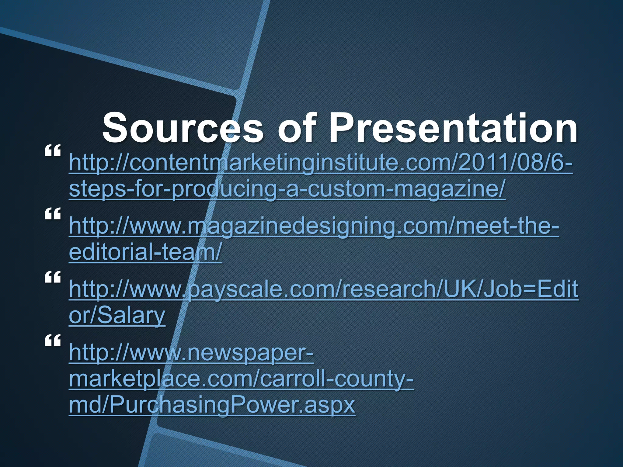 Sources of Presentation
 http://contentmarketinginstitute.com/2011/08/6-
steps-for-producing-a-custom-magazine/
 http://www.magazinedesigning.com/meet-the-
editorial-team/
 http://www.payscale.com/research/UK/Job=Edit
or/Salary
 http://www.newspaper-
marketplace.com/carroll-county-
md/PurchasingPower.aspx
 