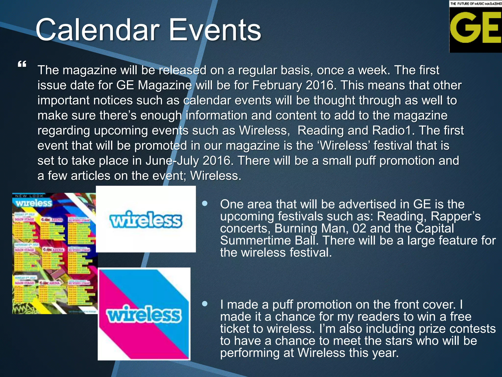Calendar Events
 The magazine will be released on a regular basis, once a week. The first
issue date for GE Magazine will be for February 2016. This means that other
important notices such as calendar events will be thought through as well to
make sure there’s enough information and content to add to the magazine
regarding upcoming events such as Wireless, Reading and Radio1. The first
event that will be promoted in our magazine is the ‘Wireless’ festival that is
set to take place in June-July 2016. There will be a small puff promotion and
a few articles on the event; Wireless.
 One area that will be advertised in GE is the
upcoming festivals such as: Reading, Rapper’s
concerts, Burning Man, 02 and the Capital
Summertime Ball. There will be a large feature for
the wireless festival.
 I made a puff promotion on the front cover. I
made it a chance for my readers to win a free
ticket to wireless. I’m also including prize contests
to have a chance to meet the stars who will be
performing at Wireless this year.
 