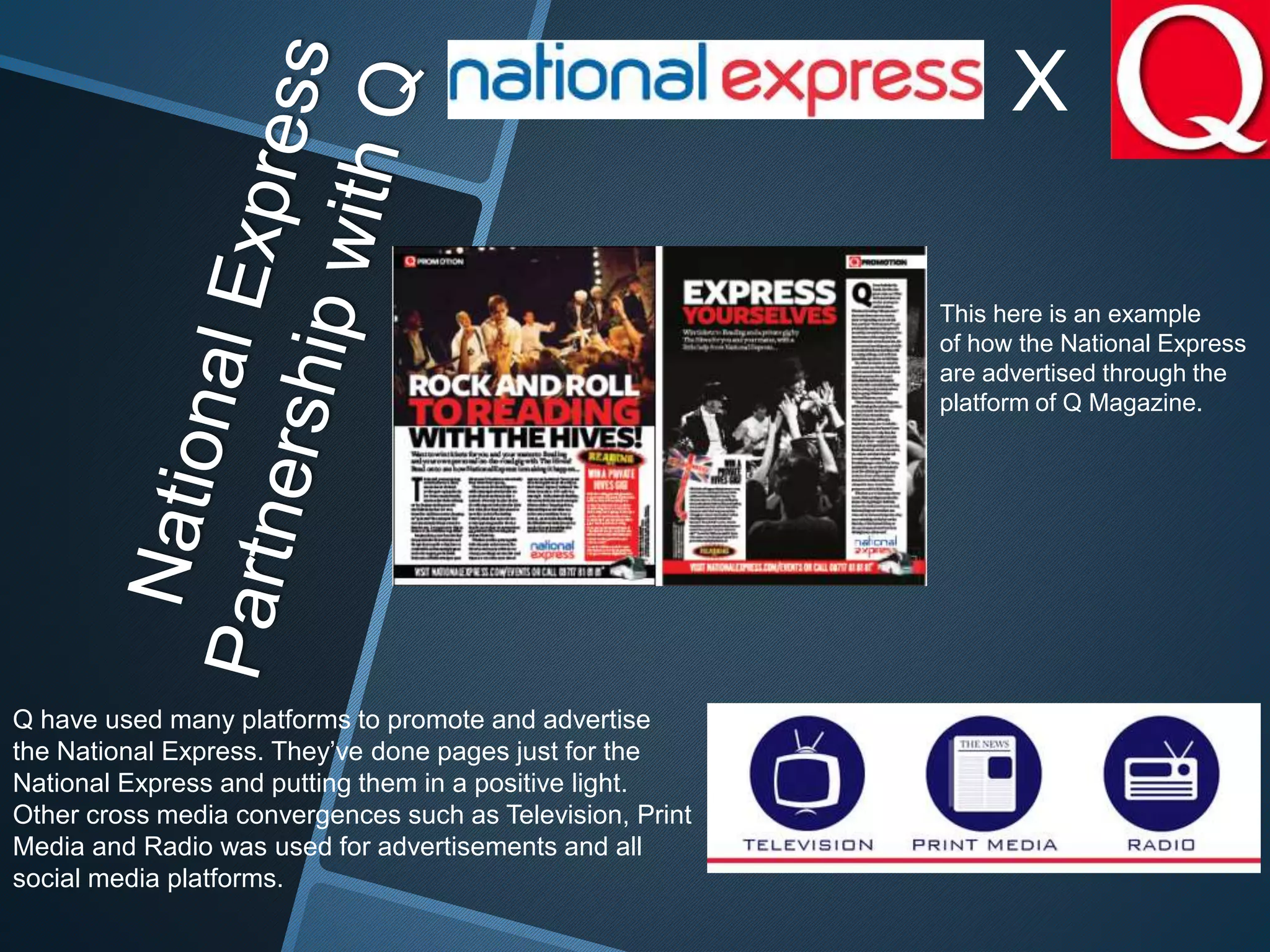X
Q have used many platforms to promote and advertise
the National Express. They’ve done pages just for the
National Express and putting them in a positive light.
Other cross media convergences such as Television, Print
Media and Radio was used for advertisements and all
social media platforms.
This here is an example
of how the National Express
are advertised through the
platform of Q Magazine.
 