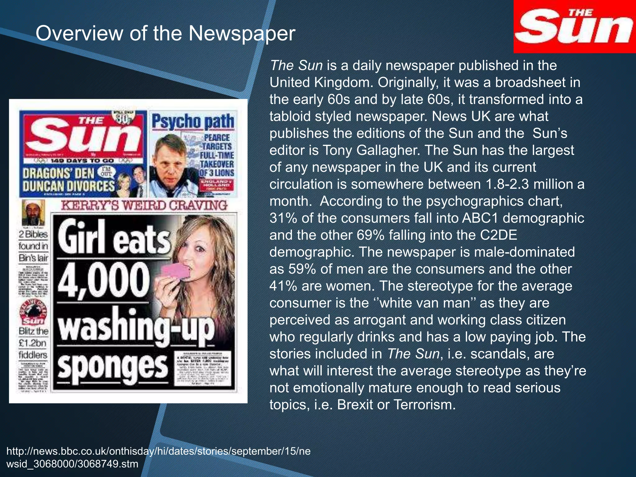 The Sun is a daily newspaper published in the
United Kingdom. Originally, it was a broadsheet in
the early 60s and by late 60s, it transformed into a
tabloid styled newspaper. News UK are what
publishes the editions of the Sun and the Sun’s
editor is Tony Gallagher. The Sun has the largest
of any newspaper in the UK and its current
circulation is somewhere between 1.8-2.3 million a
month. According to the psychographics chart,
31% of the consumers fall into ABC1 demographic
and the other 69% falling into the C2DE
demographic. The newspaper is male-dominated
as 59% of men are the consumers and the other
41% are women. The stereotype for the average
consumer is the ‘’white van man’’ as they are
perceived as arrogant and working class citizen
who regularly drinks and has a low paying job. The
stories included in The Sun, i.e. scandals, are
what will interest the average stereotype as they’re
not emotionally mature enough to read serious
topics, i.e. Brexit or Terrorism.
http://news.bbc.co.uk/onthisday/hi/dates/stories/september/15/ne
wsid_3068000/3068749.stm
Overview of the Newspaper
 