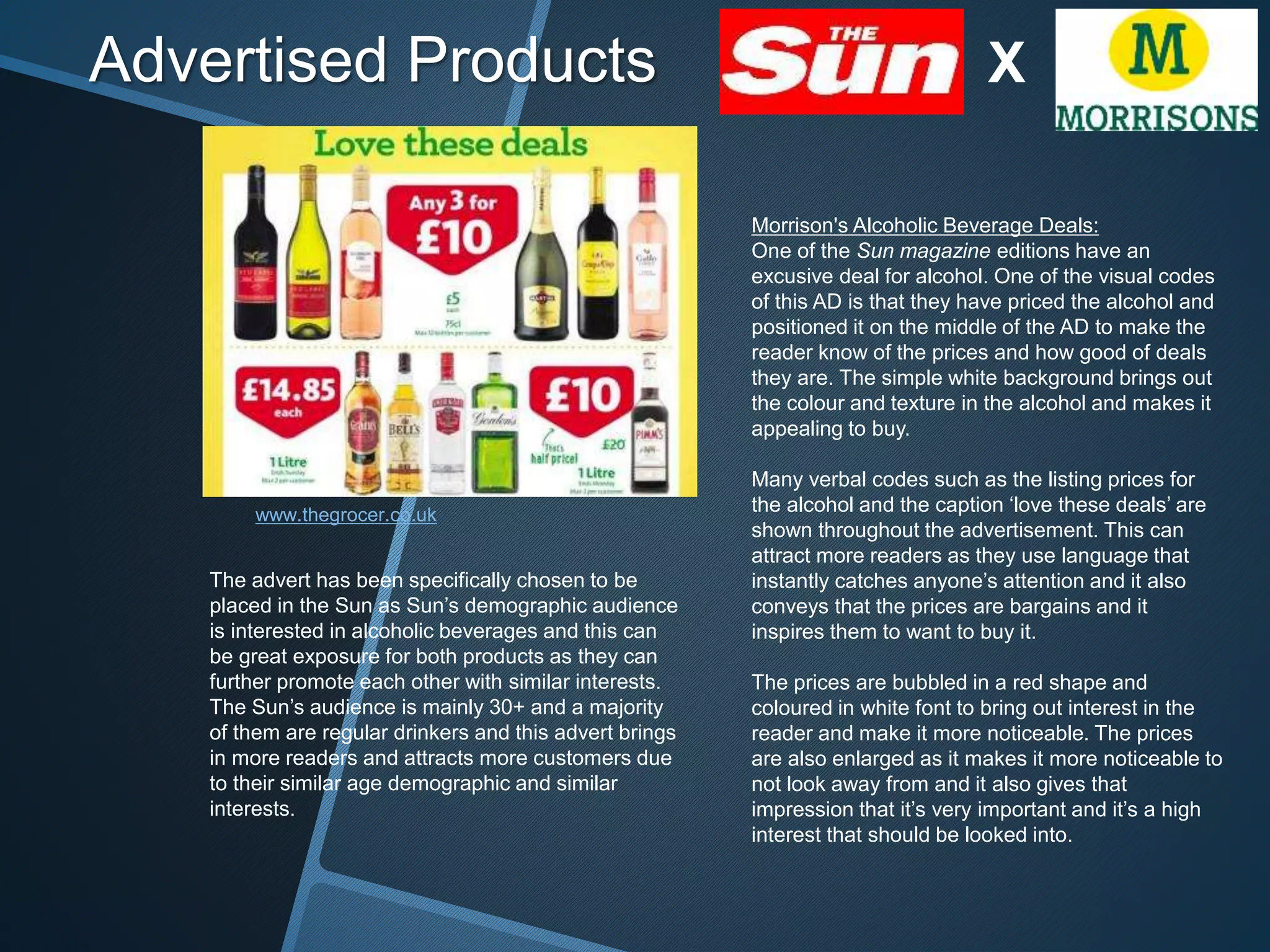 Advertised Products X
www.thegrocer.co.uk
Morrison's Alcoholic Beverage Deals:
One of the Sun magazine editions have an
excusive deal for alcohol. One of the visual codes
of this AD is that they have priced the alcohol and
positioned it on the middle of the AD to make the
reader know of the prices and how good of deals
they are. The simple white background brings out
the colour and texture in the alcohol and makes it
appealing to buy.
Many verbal codes such as the listing prices for
the alcohol and the caption ‘love these deals’ are
shown throughout the advertisement. This can
attract more readers as they use language that
instantly catches anyone’s attention and it also
conveys that the prices are bargains and it
inspires them to want to buy it.
The prices are bubbled in a red shape and
coloured in white font to bring out interest in the
reader and make it more noticeable. The prices
are also enlarged as it makes it more noticeable to
not look away from and it also gives that
impression that it’s very important and it’s a high
interest that should be looked into.
The advert has been specifically chosen to be
placed in the Sun as Sun’s demographic audience
is interested in alcoholic beverages and this can
be great exposure for both products as they can
further promote each other with similar interests.
The Sun’s audience is mainly 30+ and a majority
of them are regular drinkers and this advert brings
in more readers and attracts more customers due
to their similar age demographic and similar
interests.
 