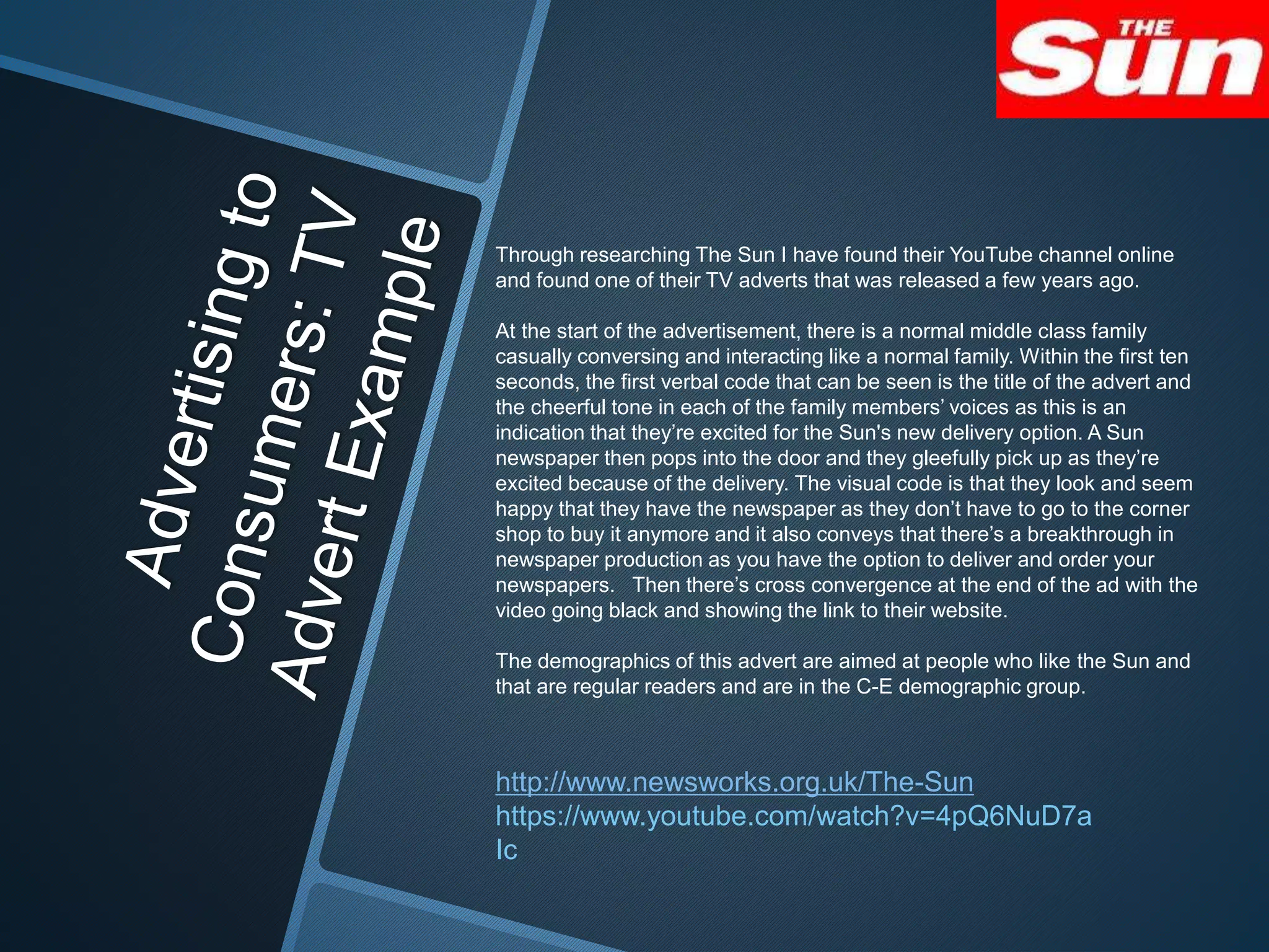 Through researching The Sun I have found their YouTube channel online
and found one of their TV adverts that was released a few years ago.
At the start of the advertisement, there is a normal middle class family
casually conversing and interacting like a normal family. Within the first ten
seconds, the first verbal code that can be seen is the title of the advert and
the cheerful tone in each of the family members’ voices as this is an
indication that they’re excited for the Sun's new delivery option. A Sun
newspaper then pops into the door and they gleefully pick up as they’re
excited because of the delivery. The visual code is that they look and seem
happy that they have the newspaper as they don’t have to go to the corner
shop to buy it anymore and it also conveys that there’s a breakthrough in
newspaper production as you have the option to deliver and order your
newspapers. Then there’s cross convergence at the end of the ad with the
video going black and showing the link to their website.
The demographics of this advert are aimed at people who like the Sun and
that are regular readers and are in the C-E demographic group.
http://www.newsworks.org.uk/The-Sun
https://www.youtube.com/watch?v=4pQ6NuD7a
Ic
 