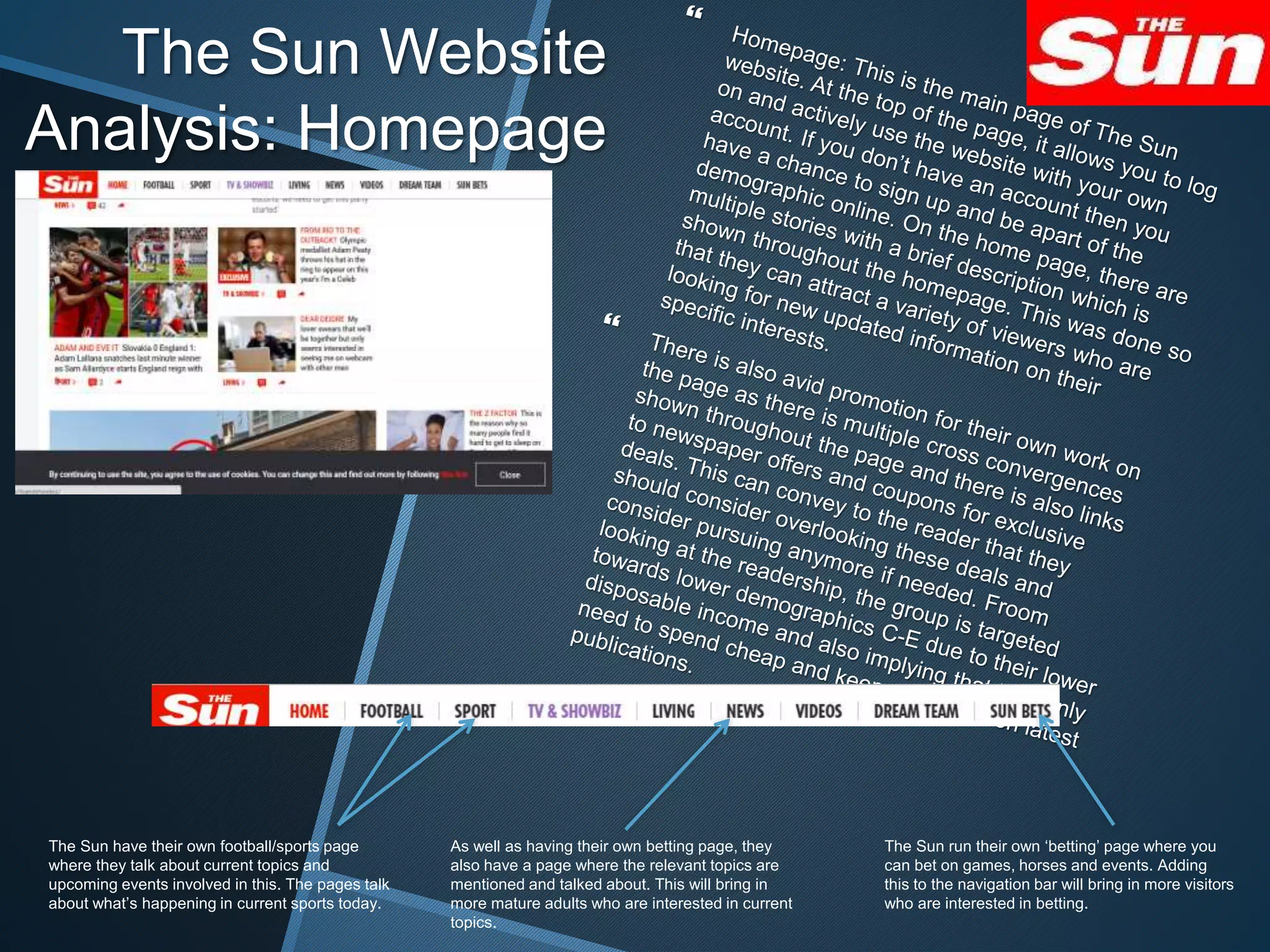 The Sun Website
Analysis: Homepage
The Sun run their own ‘betting’ page where you
can bet on games, horses and events. Adding
this to the navigation bar will bring in more visitors
who are interested in betting.
The Sun have their own football/sports page
where they talk about current topics and
upcoming events involved in this. The pages talk
about what’s happening in current sports today.
As well as having their own betting page, they
also have a page where the relevant topics are
mentioned and talked about. This will bring in
more mature adults who are interested in current
topics.
 
