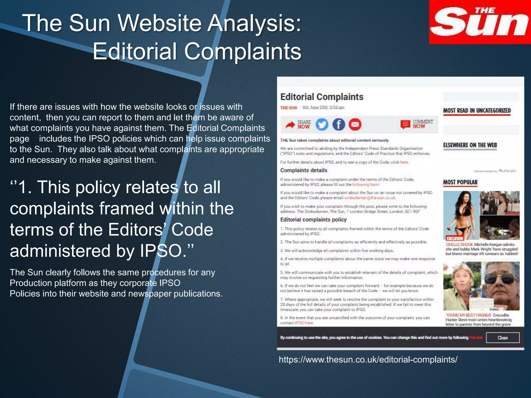 The Sun Website Analysis:
Editorial Complaints
https://www.thesun.co.uk/editorial-complaints/
If there are issues with how the website looks or issues with
content, then you can report to them and let them be aware of
what complaints you have against them. The Editorial Complaints
page includes the IPSO policies which can help issue complaints
to the Sun. They also talk about what complaints are appropriate
and necessary to make against them.
‘’1. This policy relates to all
complaints framed within the
terms of the Editors’ Code
administered by IPSO.’’
The Sun clearly follows the same procedures for any
Production platform as they corporate IPSO
Policies into their website and newspaper publications.
 