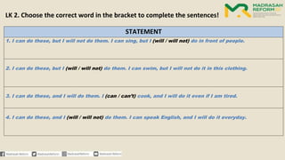STATEMENT
1. I can do these, but I will not do them. I can sing, but I (will / will not) do in front of people.
2. I can do these, but I (will / will not) do them. I can swim, but I will not do it in this clothing.
3. I can do these, and I will do them. I (can / can’t) cook, and I will do it even if I am tired.
4. I can do these, and I (will / will not) do them. I can speak English, and I will do it everyday.
LK 2. Choose the correct word in the bracket to complete the sentences!
 