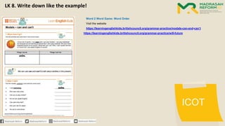 ICOT
Word 2 Word Game: Word Order
Visit the website
https://learningenglishkids.britishcouncil.org/grammar-practice/modals-can-and-can’t
https://learningenglishkids.britishcouncil.org/grammar-practice/will-future
LK 8. Write down like the example!
 
