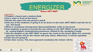 ENERGIZER
Game: HOT SEAT
Instructions:
1.Prepare a board and a marker/chalk
2.Put a chair in front of the board
3.Divide the class into two group A and B
4.Ask one of the students in group A to sit down on the chair (HOT SEAT) and tell not to
see the board
5.Write a vocabulary (having been discussed/familiar with) on the board
6.Ask students in group A (except the one sitting on the HOT SEAT) to give hints/clues
by saying English words/phrases/sentences related to the vocabulary loudly
7.Ask the student on the HOT SEAT to guess the word on the board. When it’s correctly
guessed, he/she will be the winner and may return. Otherwise, it will be repeated.
8.Take turn for group B.
9.Take their scores. The more guessed vocabulary the winner will be.
 