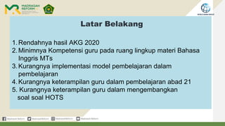 Latar Belakang
1.Rendahnya hasil AKG 2020
2.Minimnya Kompetensi guru pada ruang lingkup materi Bahasa
Inggris MTs
3.Kurangnya implementasi model pembelajaran dalam
pembelajaran
4.Kurangnya keterampilan guru dalam pembelajaran abad 21
5. Kurangnya keterampilan guru dalam mengembangkan
soal soal HOTS
 