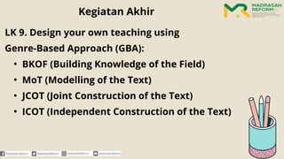 LK 9. Design your own teaching using
Genre-Based Approach (GBA):
• BKOF (Building Knowledge of the Field)
• MoT (Modelling of the Text)
• JCOT (Joint Construction of the Text)
• ICOT (Independent Construction of the Text)
Kegiatan Akhir
 