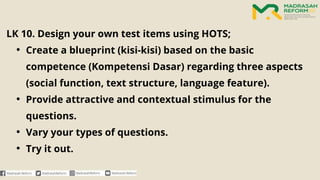 LK 10. Design your own test items using HOTS;
• Create a blueprint (kisi-kisi) based on the basic
competence (Kompetensi Dasar) regarding three aspects
(social function, text structure, language feature).
• Provide attractive and contextual stimulus for the
questions.
• Vary your types of questions.
• Try it out.
 