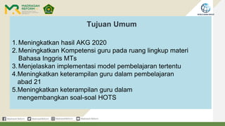 Tujuan Umum
1.Meningkatkan hasil AKG 2020
2.Meningkatkan Kompetensi guru pada ruang lingkup materi
Bahasa Inggris MTs
3.Menjelaskan implementasi model pembelajaran tertentu
4.Meningkatkan keterampilan guru dalam pembelajaran
abad 21
5.Meningkatkan keterampilan guru dalam
mengembangkan soal-soal HOTS
 
