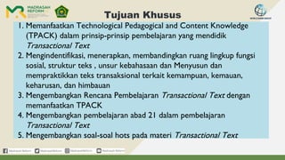 Tujuan Khusus
1. Memanfaatkan Technological Pedagogical and Content Knowledge
(TPACK) dalam prinsip-prinsip pembelajaran yang mendidik
Transactional Text
2. Mengindentifikasi, menerapkan, membandingkan ruang lingkup fungsi
sosial, struktur teks , unsur kebahasaan dan Menyusun dan
mempraktikkan teks transaksional terkait kemampuan, kemauan,
keharusan, dan himbauan
3. Mengembangkan Rencana Pembelajaran Transactional Text dengan
memanfaatkan TPACK
4. Mengembangkan pembelajaran abad 21 dalam pembelajaran
Transactional Text
5. Mengembangkan soal-soal hots pada materi Transactional Text
 